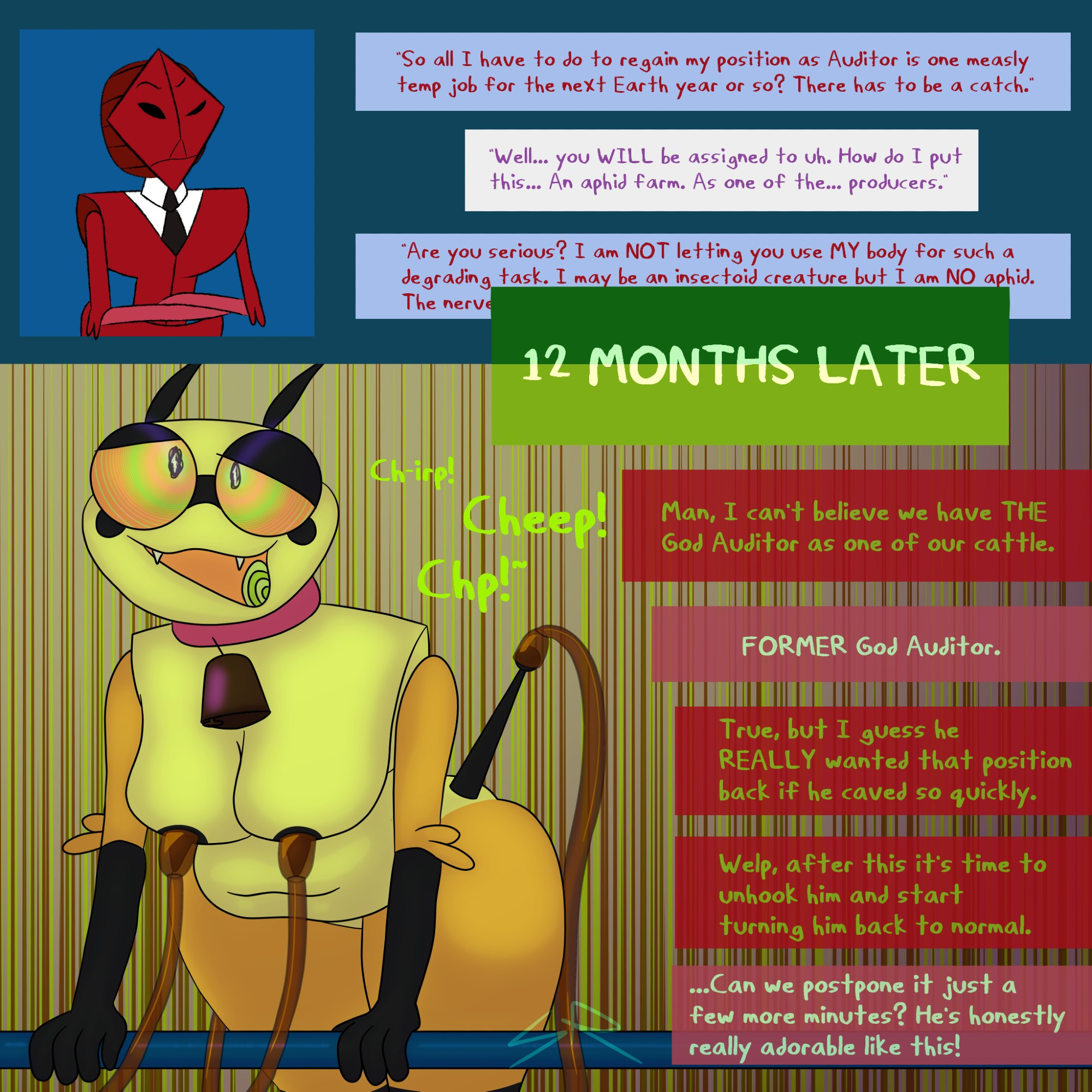 Scarab: So all I have to do to regain my position as Auditor is one measly temp job for the next Earth year or so? There has to be a catch.
Off-screen char: Well... you WILL be assigned to uh. How do I put this... An aphid farm. As one of the... producers.
Scarab: Are you serious? I am NOT letting you use MY body for such a degrading task. I may be an insectoid creature but I am NO aphid. The nerve of -
12 MONTHS LATER, Scarab is now transformed into an aphid and being milked for honeydew, with pumps attached to his breasts and aphid cornicles. He seems to be in a trance, happily chirping.
Scarab: Ch-irp! Cheep! Chp!~
Off-screen Worker 1: Man, I can't believe we have THE God Auditor as one of our cattle
Off-Screen Worker 2: FORMER God Auditor
1: True, but I guess he REALLY wanted that position back if he caved so quickly. Welp, after this it's time to unhook him and start turning him back to normal.
2: Can we postpone it just a few more minutes? He's honestly really adorable like this!