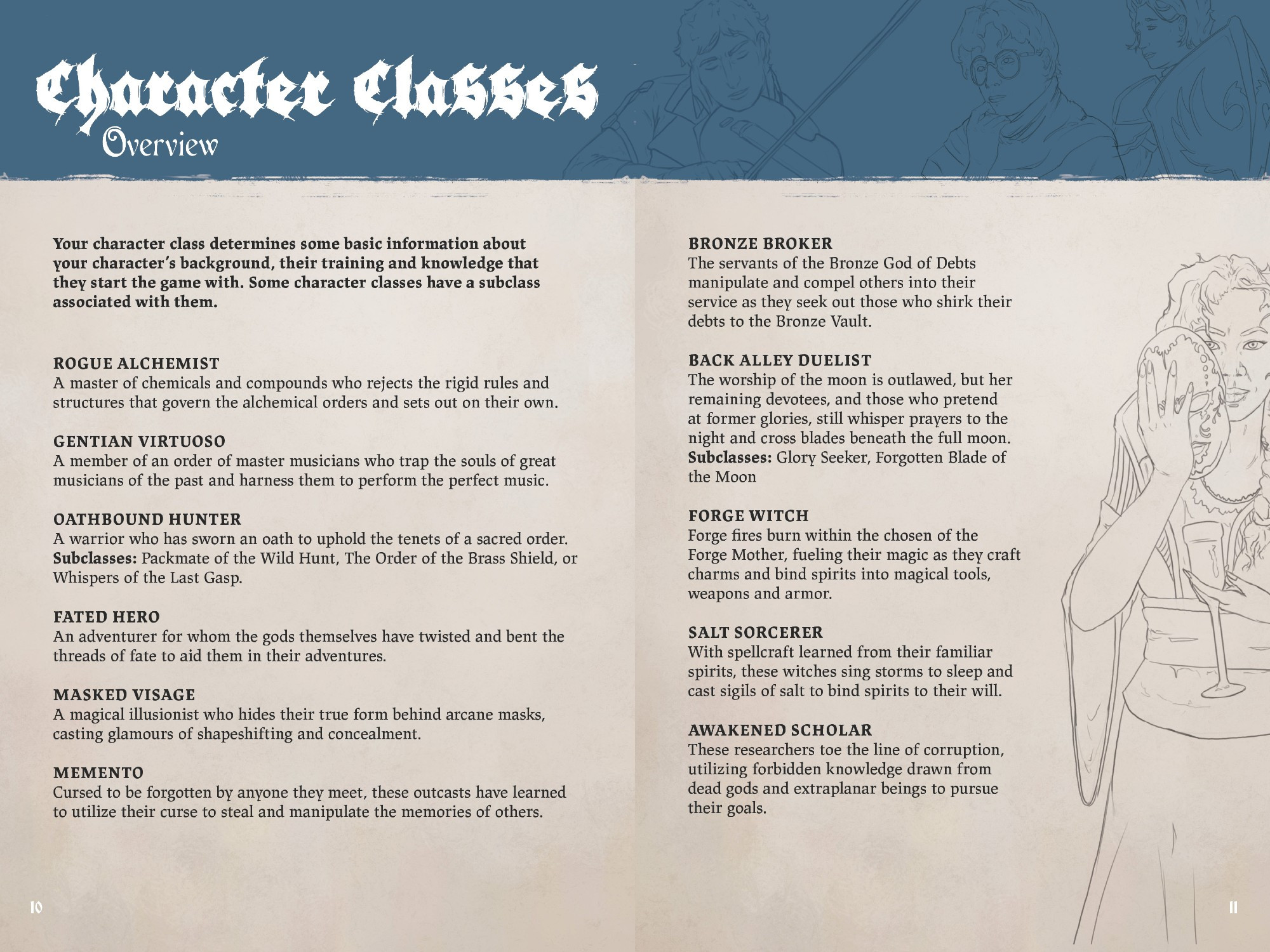 Image of a 2 page spread. 
Character Classes: Overview
Your character class determines some basic information about your character’s background, their training and knowledge that they start the game with. Some character classes have a subclass associated with them. 
Rogue Alchemist
Gentian Virtuoso
Oathbound Hunter
Fated Hero
Masked Visage
Memento
Bronze Broker
Back Alley Duelist
Forge Witch
Salt Sorcerer
Awakened Scholar