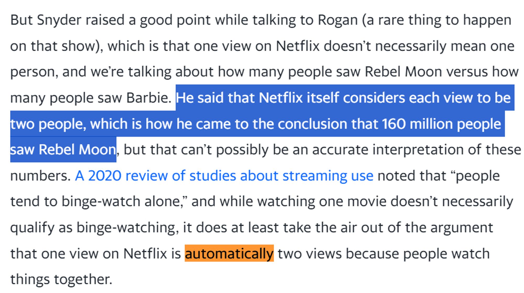 screencap of a paragraph: But Snyder raised a good point while talking to Rogan (a rare thing to happen on that show), which is that one view on Netflix doesn’t necessarily mean one person, and we’re talking about how many people saw Rebel Moon versus how many people saw Barbie. He said that Netflix itself considers each view to be two people, which is how he came to the conclusion that 160 million people saw Rebel Moon, but that can’t possibly be an accurate interpretation of these numbers. A 2020 review of studies about streaming use noted that “people tend to binge-watch alone,” and while watching one movie doesn’t necessarily qualify as binge-watching, it does at least take the air out of the argument that one view on Netflix is automatically two views because people watch things together.