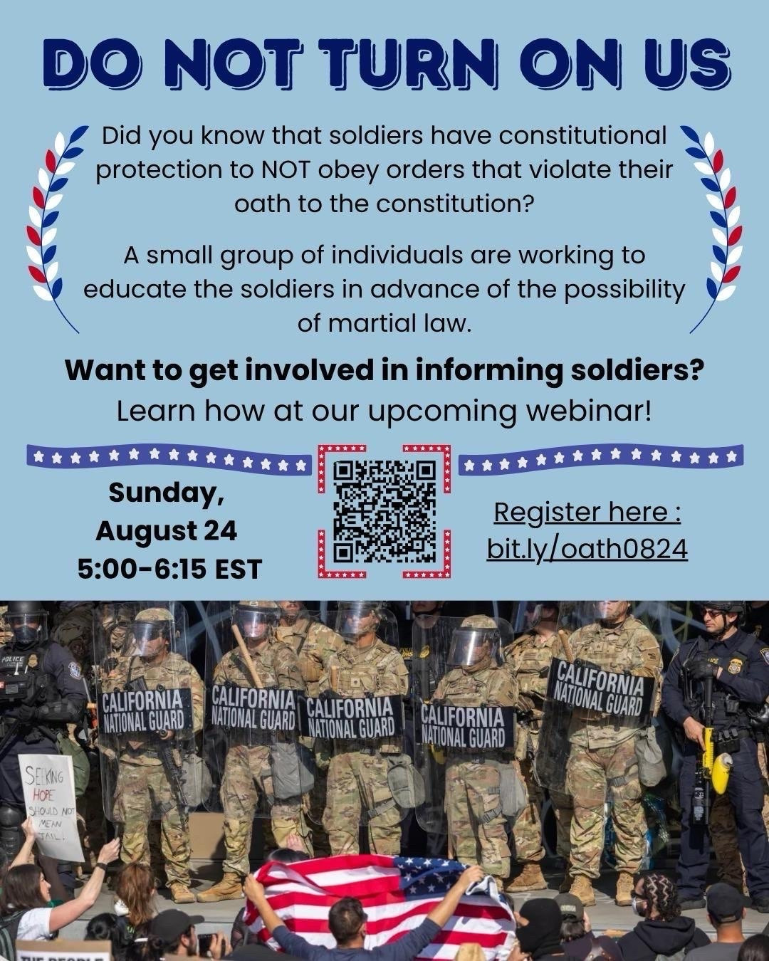 DO NOT TURN ON US

Did you know that soldiers have constitutional protection to NOT obey orders that violate their oath to the constitution?

A small group of individuals are working to educate the soldiers in advance of the possibility of martial law.

Want to get involved in informing soldiers?

Learn how at our upcoming webinar!

Sunday, August 24 5:00-6:15 EST

Register here:
bit.ly/oath0824