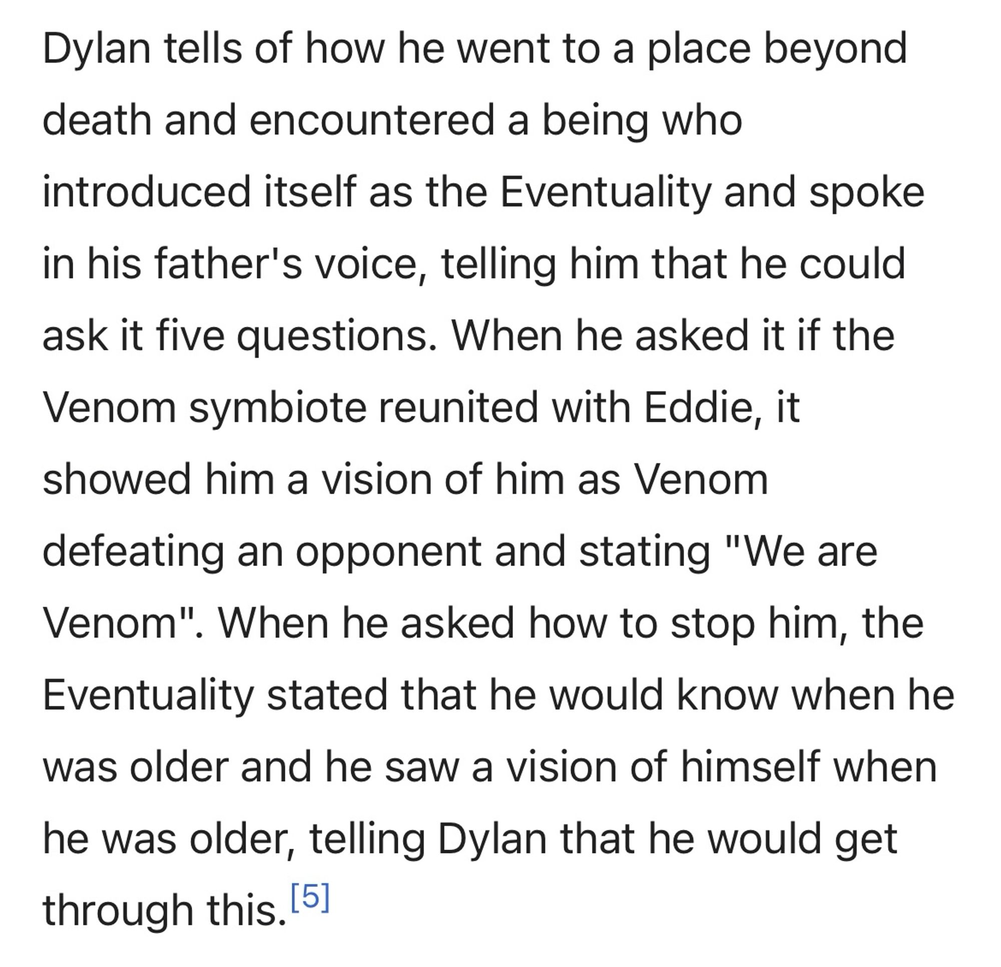 Dylan tells of how he went to a place beyond death and encountered a being who introduced itself as the Eventuality and spoke in his father's voice, telling him that he could ask it five questions. When he asked it if the Venom symbiote reunited with Eddie, it showed him a vision of him as Venom defeating an opponent and stating "We are Venom". When he asked how to stop him, the
Eventuality stated that he would know when he was older and he saw a vision of himself when he was older, telling Dylan that he would get through this.