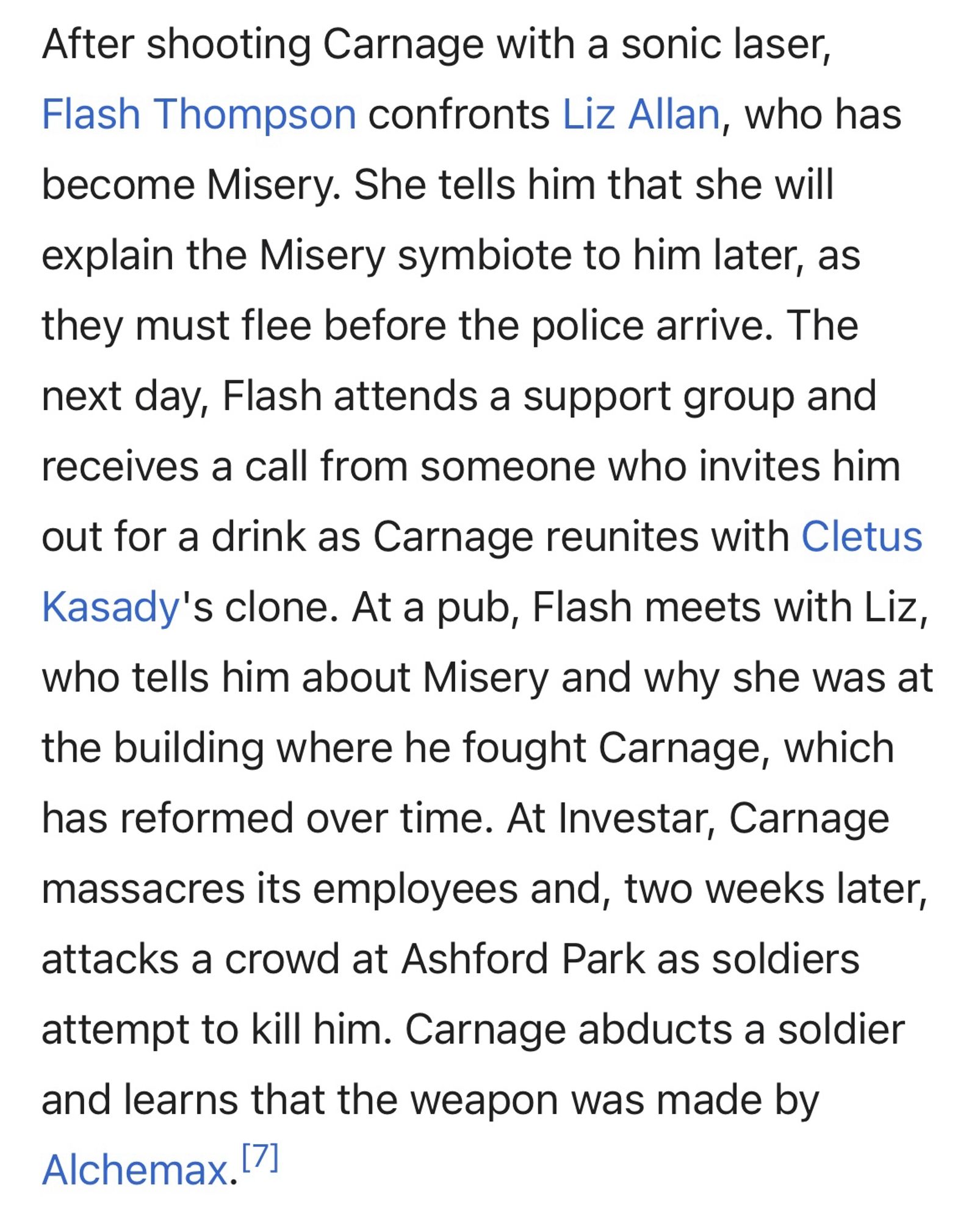 After shooting Carnage with a sonic laser, Flash Thompson confronts Liz Allan, who has become Misery. She tells him that she will explain the Misery symbiote to him later, as they must flee before the police arrive. The next day, Flash attends a support group and receives a call from someone who invites him
out for a drink as Carnage reunites with Cletus Kasady's clone. At a pub, Flash meets with Liz, who tells him about Misery and why she was at the building where he fought Carnage, which has reformed over time. At Investar, Carnage
massacres its employees and, two weeks later, attacks a crowd at Ashford Park as soldiers
attempt to kill him. Carnage abducts a soldier and learns that the weapon was made by Alchemax.