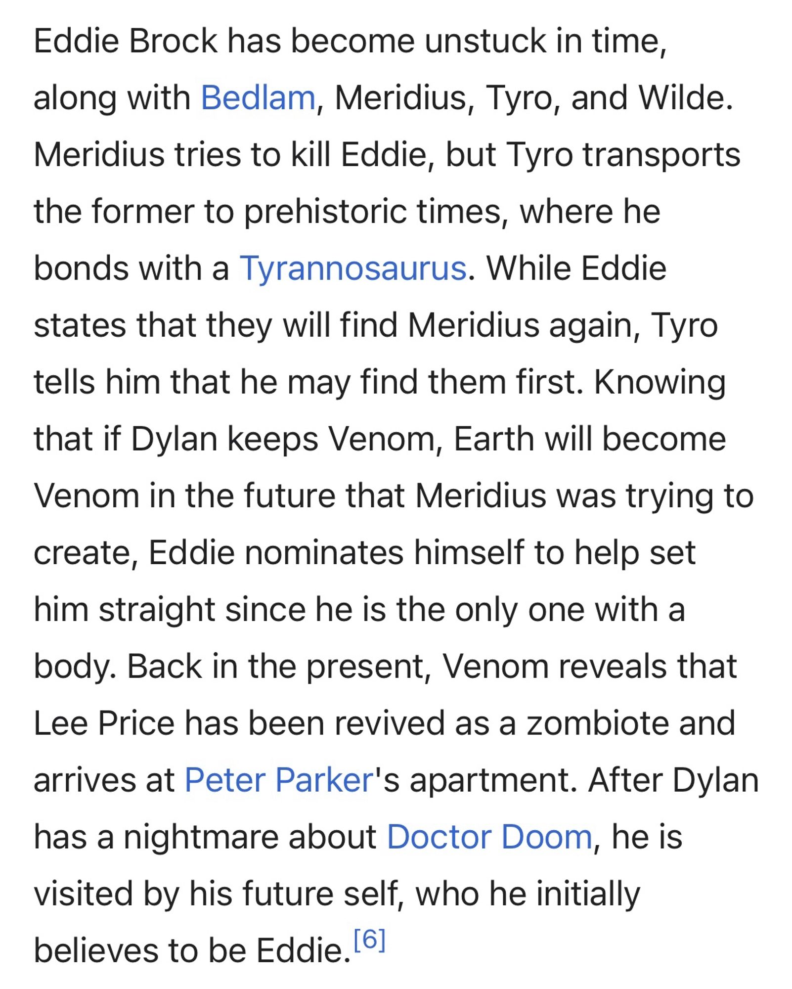 Eddie Brock has become unstuck in time, along with Bedlam, Meridius, Tyro, and Wilde.
Meridius tries to kill Eddie, but Tyro transports the former to prehistoric times, where he bonds with a Tyrannosaurus. While Eddie states that they will find Meridius again, Tyro tells him that he may find them first. Knowing that if Dylan keeps Venom, Earth will become Venom in the future that Meridius was trying to create, Eddie nominates himself to help set him straight since he is the only one with a body. Back in the present, Venom reveals that Lee Price has been revived as a zombiote and arrives at Peter Parker's apartment. After Dylan has a nightmare about Doctor Doom, he is visited by his future self, who he initially believes to be Eddie.