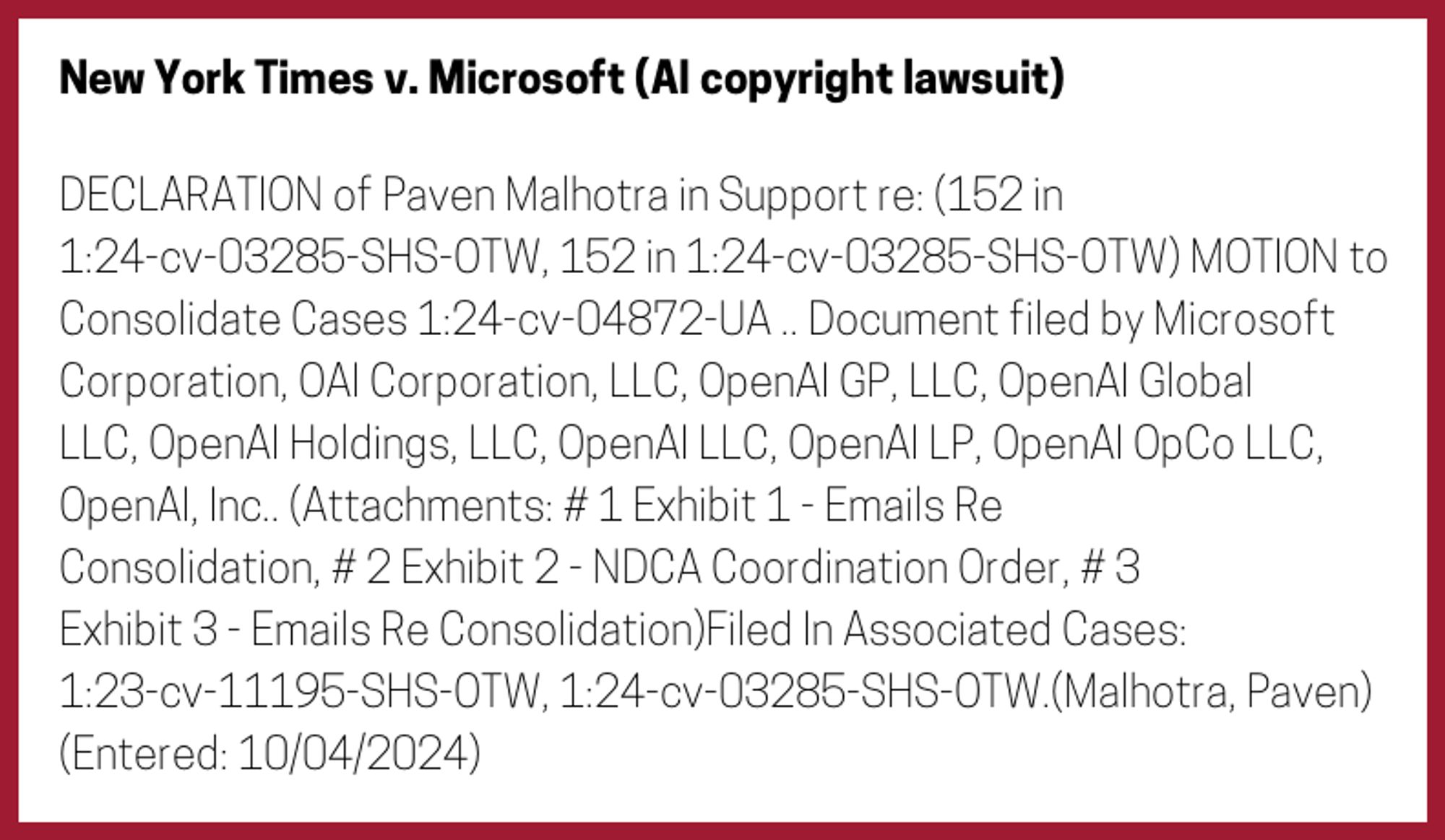 The entry's text: DECLARATION of Paven Malhotra in Support re: (152 in 1:24-cv-03285-SHS-OTW, 152 in 1:24-cv-03285-SHS-OTW) MOTION to Consolidate Cases 1:24-cv-04872-UA .. Document filed by Microsoft Corporation, OAI Corporation, LLC, OpenAI GP, LLC, OpenAI Global LLC, OpenAI Holdings, LLC, OpenAI LLC, OpenAI LP, OpenAI OpCo LLC, OpenAI, Inc.. (Attachments: # 1 Exhibit 1 - Emails Re Consolidation, # 2 Exhibit 2 - NDCA Coordination Order, # 3 Exhibit 3 - Emails Re Consolidation)Filed In Associated Cases: 1:23-cv-11195-SHS-OTW, 1:24-cv-03285-SHS-OTW.(Malhotra, Paven) (Entered: 10/04/2024)