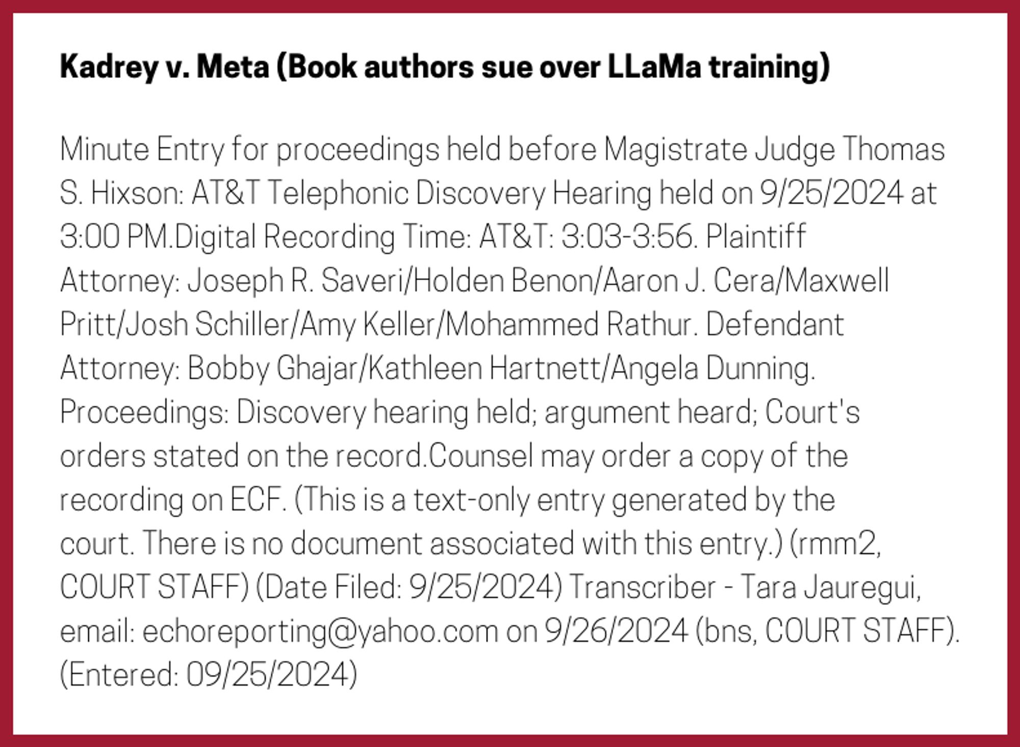 The entry's text: Minute Entry for proceedings held before Magistrate Judge Thomas S. Hixson: AT&T Telephonic Discovery Hearing held on 9/25/2024 at 3:00 PM.Digital Recording Time: AT&T: 3:03-3:56. Plaintiff Attorney: Joseph R. Saveri/Holden Benon/Aaron J. Cera/Maxwell Pritt/Josh Schiller/Amy Keller/Mohammed Rathur. Defendant Attorney: Bobby Ghajar/Kathleen Hartnett/Angela Dunning. Proceedings: Discovery hearing held; argument heard; Court's orders stated on the record.Counsel may order a copy of the recording on ECF. (This is a text-only entry generated by the court. There is no document associated with this entry.) (rmm2, COURT STAFF) (Date Filed: 9/25/2024) Transcriber - Tara Jauregui, email: echoreporting@yahoo.com on 9/26/2024 (bns, COURT STAFF). (Entered: 09/25/2024)