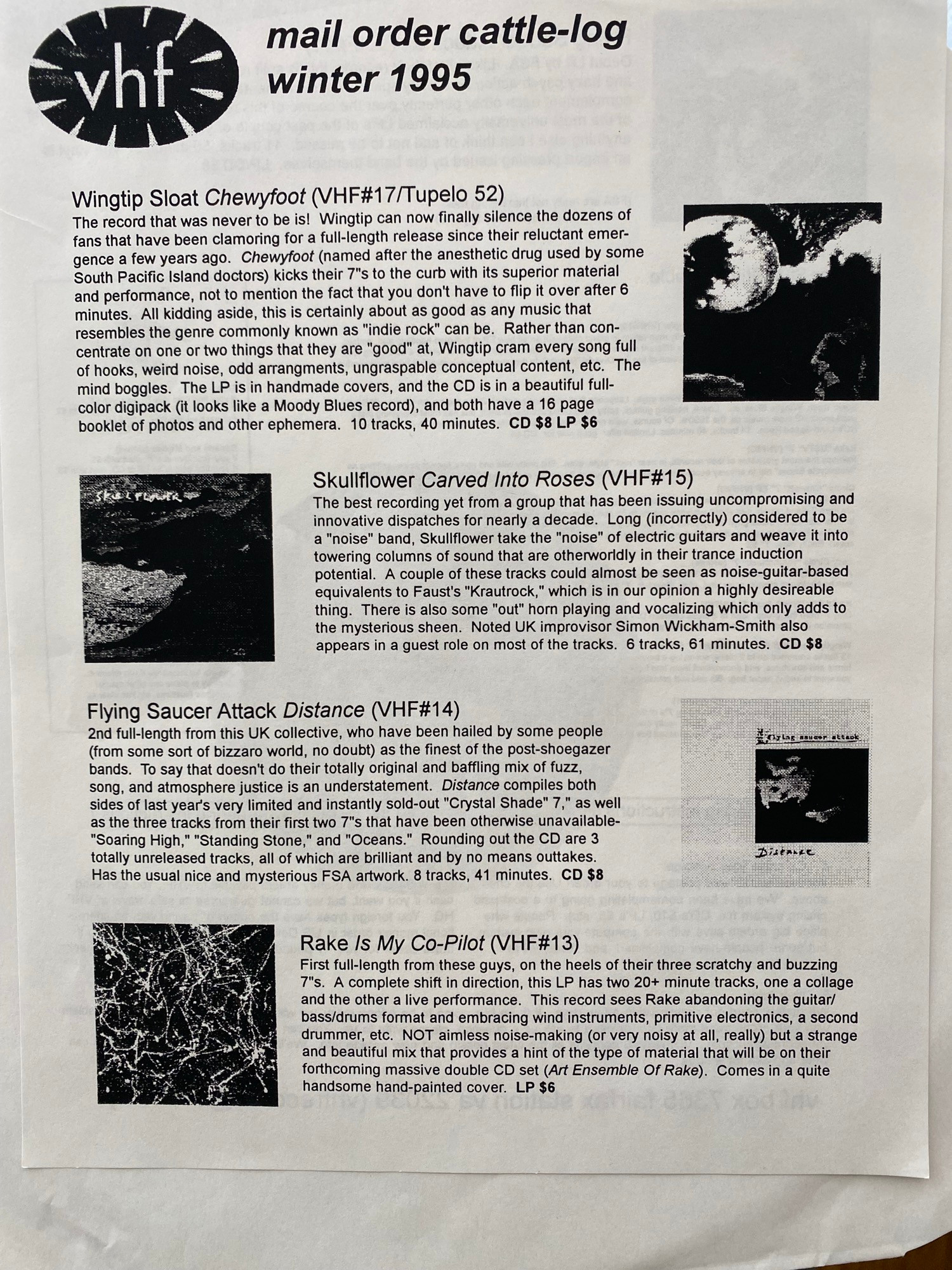 
Vhf mail order cattle-log winter 1995 

Wingtip Sloat Chewyfoot (VHF#17/Tupelo 52)
The record that was never to be is! Wingtip can now finally silence the dozens of fans that have been clamoring for a full-length release since their reluctant emergence a few years ago. Chewyfoot (named after the anesthetic drug used by some South Pacific Island doctors) kicks their 7*s to the curb with its superior material and performance, not to mention the fact that you don't have to flip it over after 6 minutes.
All kidding aside, this is certainly about as good as any music that resembles the genre commonly known as "indie rock" can be. Rather than concentrate on one or two things that they are "good" at, Wingtip cram every song full of hooks, weird noise, odd arrangments, ungraspable conceptual content, etc. The mind boggles.
The LP is in handmade covers, and the CD is in a beautiful full-
color digipack (it looks like a Moody Blues record), and both have a 16 page booklet of photos and other ephemera. 10 tracks, 40 minutes.
CD $8 LP $6

Flying Saucer Attack Distance (VHF#14)
2nd full-length from this UK collective, who have been hailed by some people (from some sort of bizzaro world, no doubt) as the finest of the post-shoegazer bands. To say that doesn't do their totally original and baffling mix of fuzz, song, and atmosphere justice is an understatement. Distance compiles both sides of last year's very limited and instantly sold-out "Crystal Shade" 7,* as well as the three tracks from their first two 7's that have been otherwise unavailable-
"
CD $8
