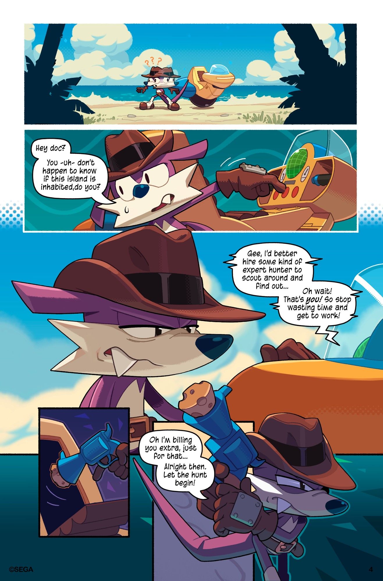 Page 4

Fang continues looking around frantically. He pushes a button on the Marvelous Queen to radio Dr. Eggman.

"Hey Doc? You -uh- don't happen to know if this island is inhabited, do you?" asks Fang.

"Gee, I'd better hire some kind of expert hunter to scout around and find out... Oh wait! That's you! So stop wasting time and get to work!" Eggman says sarcastically. 

"Oh I'm billing you extra, just for that... Alright then. Let the hunt begin!" mutters Fang. He pulls out his trusty cork pop gun and ventures deeper into the island.