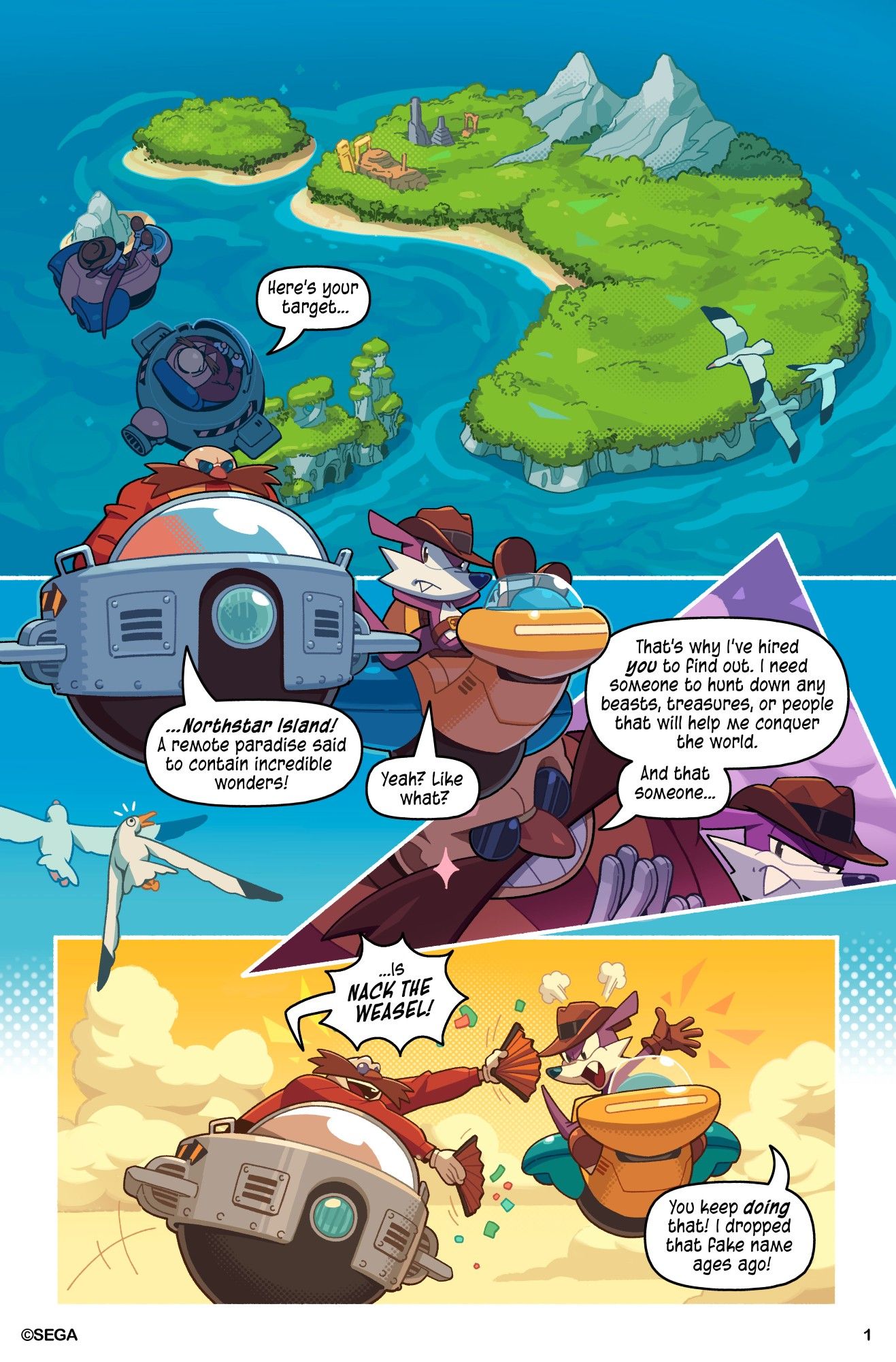 Page 1

An aerial view of Northstar Island. Dr. Eggman and Fang the Hunter look on.

"Here's your target...", starts Dr. Eggman, "...Northstar Island! A remote paradise said to contain incredible wonders."

"Yeah? Like what?" asks Fang.

"That's why I've hired you to find out. I need someone to hunt down any beasts, treasures, or people that will help me conquer the world. And that someone is... NACK THE WEASEL!" Dr. Eggman responds.

"You keep doing that! I dropped that fake name ages ago!" Fang proclaims.