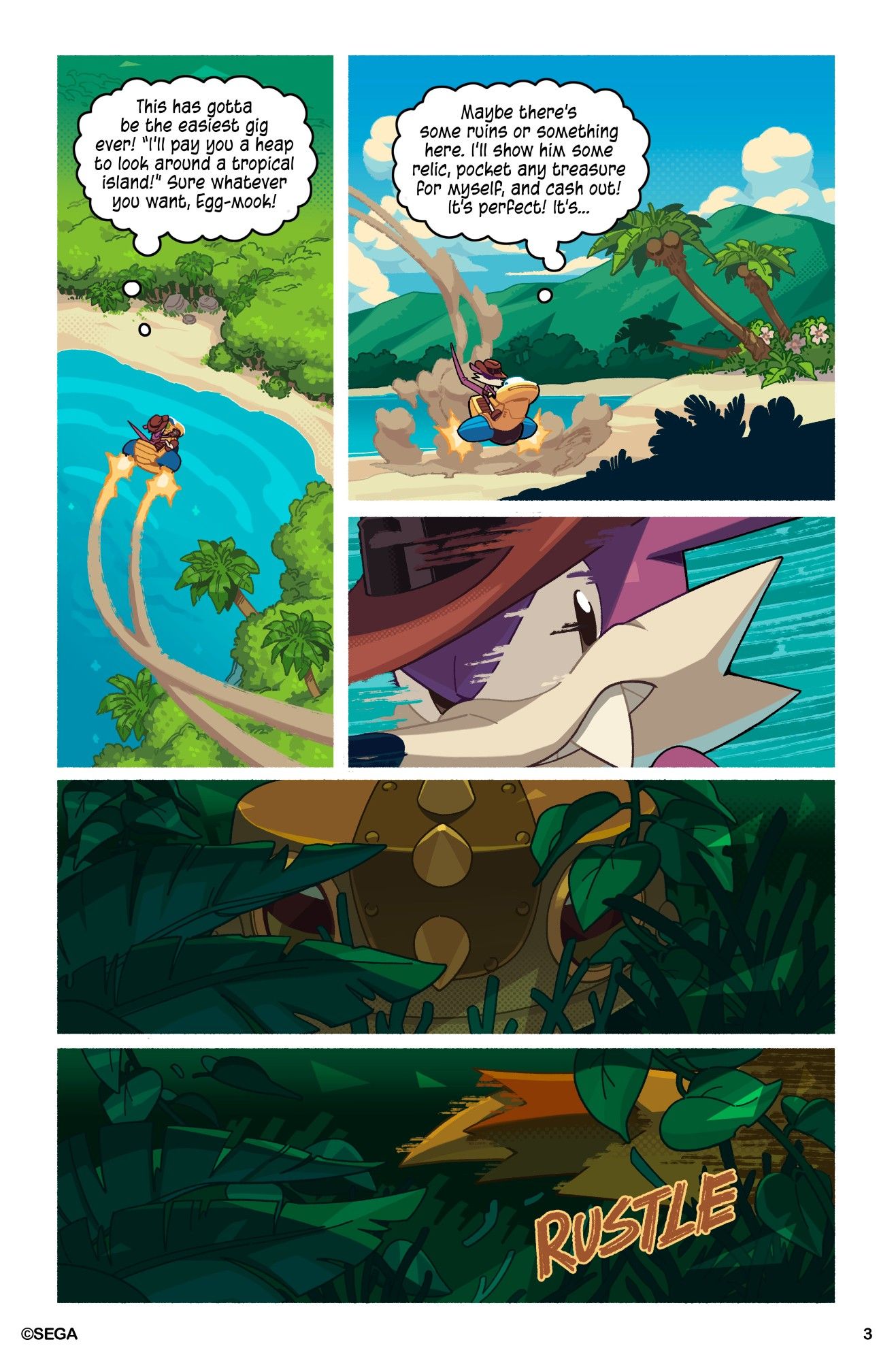 Page 3

Fang swoops down to the island in his Marvelous Queen vehicle to begin his investigation.

"This has gotta be the easiest gig ever! 'I'll pay you a heap load to look around a tropical island!' Sure whatever you want, Egg-mook!" Fang thinks to himself.

"Maybe there's some ruins or something here. I'll show him some relic, pocket any treasure for myself, and cash out! It's perfect! It's..." Fang continues thinking, before being interrupted by a disturbance in the brush. Fang whips his head around to look, but whatever was there scurried away before he got a good look at it.