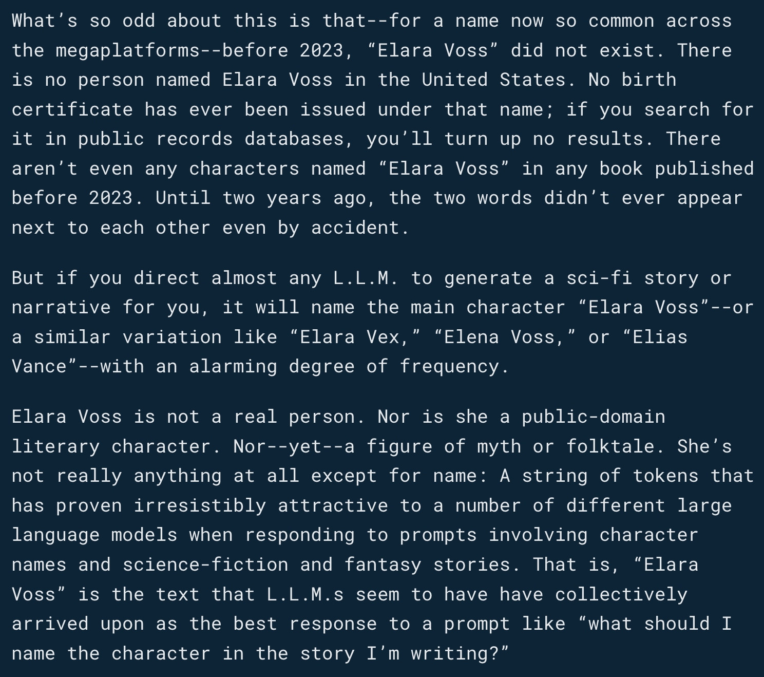 What’s so odd about this is that--for a name now so common across the megaplatforms--before 2023, “Elara Voss” did not exist. There is no person named Elara Voss in the United States. No birth certificate has ever been issued under that name; if you search for it in public records databases, you’ll turn up no results. There aren’t even any characters named “Elara Voss” in any book published before 2023. Until two years ago, the two words didn’t ever appear next to each other even by accident.

But if you direct almost any L.L.M. to generate a sci-fi story or narrative for you, it will name the main character “Elara Voss”--or a similar variation like “Elara Vex,” “Elena Voss,” or “Elias Vance”--with an alarming degree of frequency.

Elara Voss is not a real person. Nor is she a public-domain literary character. Nor--yet--a figure of myth or folktale. She’s not really anything at all except for name: A string of tokens that has proven irresistibly attractive to a number of different large language models when responding to prompts involving character names and science-fiction and fantasy stories. That is, “Elara Voss” is the text that L.L.M.s seem to have have collectively arrived upon as the best response to a prompt like “what should I name the character in the story I’m writing?”