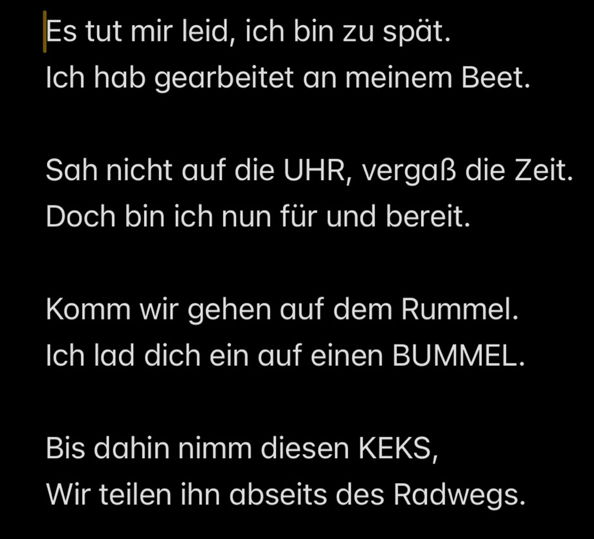 Es tut mir leid, ich bin zu spät.
Ich hab gearbeitet an meinem Beet.

Sah nicht auf die UHR, vergaß die Zeit.
Doch bin ich nun für und bereit.

Komm wir gehen auf dem Rummel.
Ich lad dich ein auf einen BUMMEL.

Bis dahin nimm diesen KEKS,
Wir teilen ihn abseits des Radwegs.