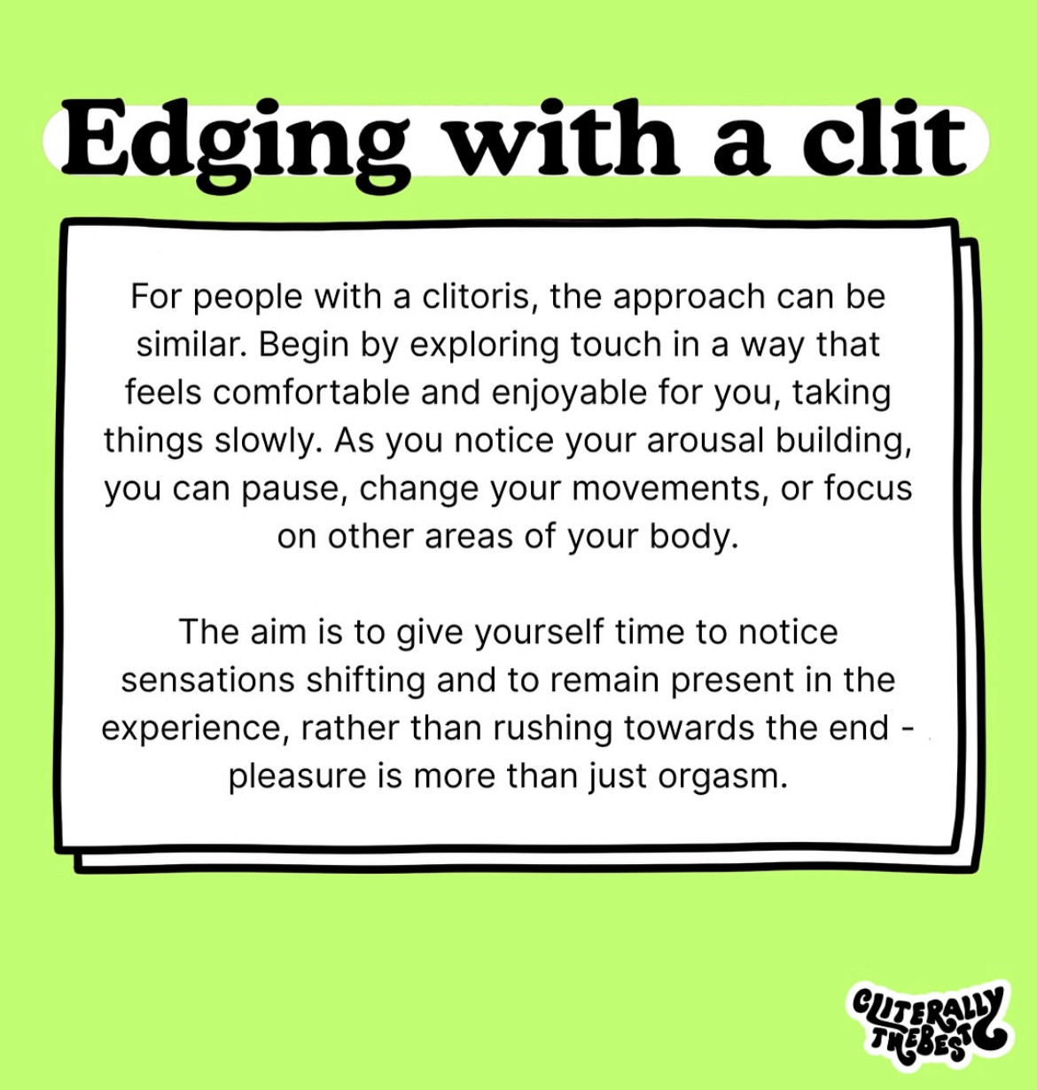 Edging with a clit
For people with a clitoris, the approach can be similar. Begin by exploring touch in a way that feels comfortable and enjoyable for you, taking things slowly. As you notice your arousal building, you can pause, change your movements, or focus on other areas of your body.
The aim is to give yourself time to notice sensations shifting and to remain present in the experience, rather than rushing towards the end - pleasure is more than just orgasm.
TREBES