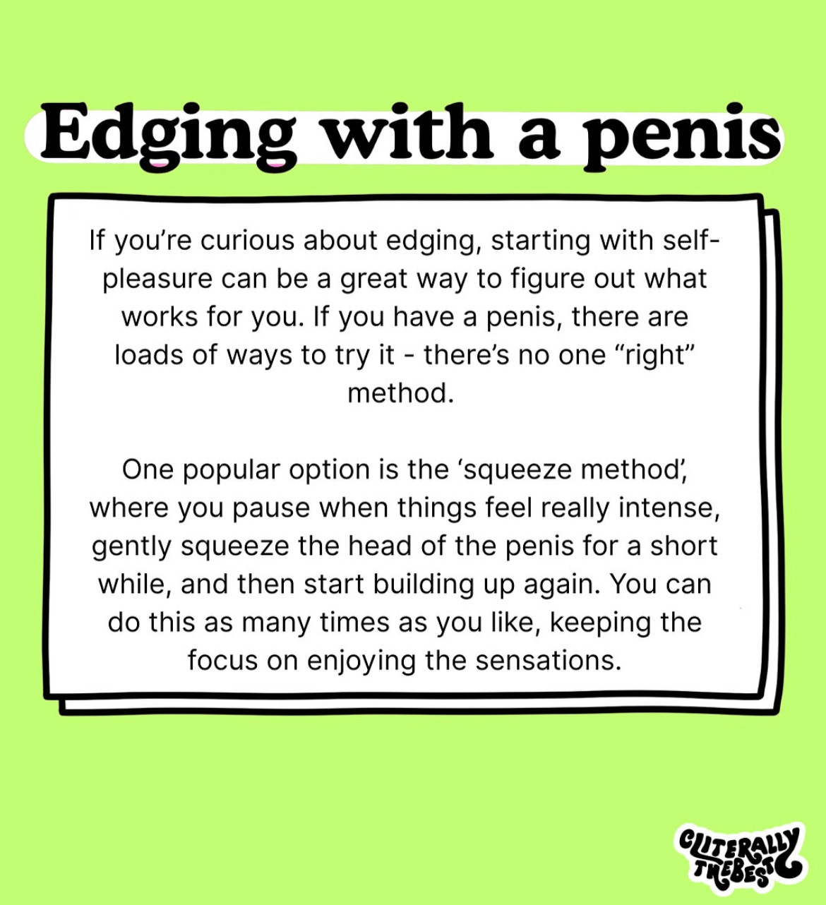 Edging with a penis
If you're curious about edging, starting with self-pleasure can be a great way to figure out what works for you. If you have a penis, there are loads of ways to try it - there's no one "right" method.
One popular option is the 'squeeze method, where you pause when things feel really intense, gently squeeze the head of the penis for a short while, and then start building up again. You can do this as many times as you like, keeping the focus on enjoying the sensations.
CUTER!
TI