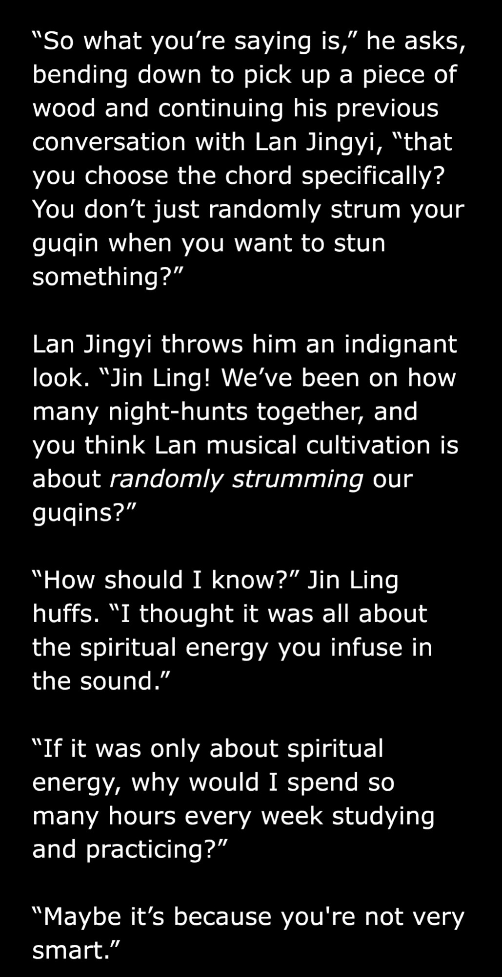 “So what you’re saying is,” he asks, bending down to pick up a piece of wood and continuing his previous conversation with Lan Jingyi, “that you choose the chord specifically? You don’t just randomly strum your guqin when you want to stun something?”

Lan Jingyi throws him an indignant look. “Jin Ling! We’ve been on how many night-hunts together, and you think Lan musical cultivation is about randomly strumming our guqins?”

“How should I know?” Jin Ling huffs. “I thought it was all about the spiritual energy you infuse in the sound.”

“If it was only about spiritual energy, why would I spend so many hours every week studying and practicing?”

“Maybe it’s because you're not very smart.”