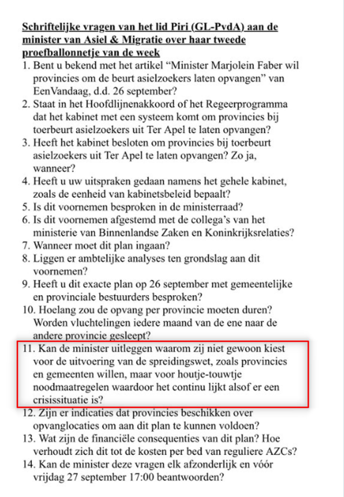 Schriftelijke vragen van het lid Piri (GL-PvdA) aan de ‘minister van Asiel&Migratie over haar 2e proefballonnetje van de week
1. Bent u bekend met het artikel “Minister Marjolein Faber wil provincies om de beurt asielzoekers laten opvangen” van 1Vandaag, d.d. 26 september?
2. Staat in het Hoofdlijnenakkoord of het Regeerprogramma dat het kabinet met een systeem komt om provincies bij toerbeurt asielzoekers uit Ter Apel te laten opvangen?
3. Heeft het kabinet besloten om provincies bij toerbeurt asielzoekers uit Ter Apel te laten opvangen? Zo ja, wanneer?
4. Heeft u uw uitspraken gedaan namens het gehele kabinet, zoals de eenheid van kabinetsbeleid bepaalt?
5. Is dit voornemen besproken in de ministerraad?
6. 1s dit voornemen afgestemd met de collega’s van het ministerie van Binnenlandse Zaken en Koninkrijksrelaties?
7. Wanneer moet dit plan ingaan?
8. Liggen er ambtelijke analyses ten grondslag aan dit voornemen?
9. Heeft u dit exacte plan op 26/9 met gemeentelijke en provinciale bestuurders besproken?
10. Hoelang zou de opvang per provincie moeten duren? Worden vluchtelingen iedere maand van de ene naar de andere provincie gesleept?
11. Kan de minister uitleggen waarom zij niet gewoon Kiest voor de uitvoering van de spreidingswet, zoals provincies en gemeenten willen, maar voor houtje-touwtje noodmaatregelen waardoor het continu lijkt alsof er een crisissituatie is?
12. Zijn er indicaties dat provincies beschikken over opvanglocaties om aan dit plan te kunnen voldoen?
[...]