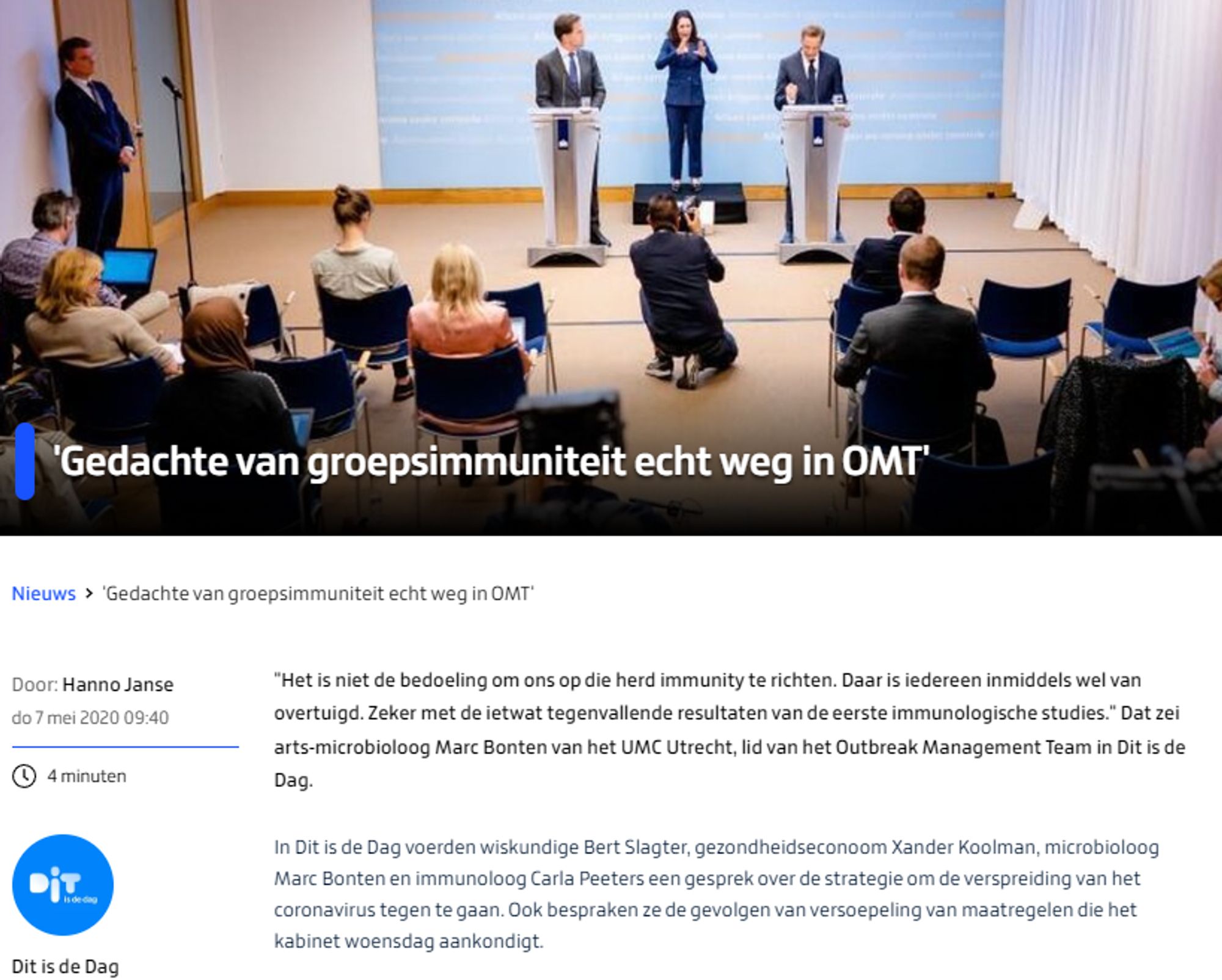 'Gedachte van groepsimmuniteit echt weg in OMT'
foto: ANP
Nieuws
'Gedachte van groepsimmuniteit echt weg in OMT'
Door: Hanno Janse
do 7 mei 2020 09:40

"Het is niet de bedoeling om ons op die herd immunity te richten. Daar is iedereen inmiddels wel van overtuigd. Zeker met de ietwat tegenvallende resultaten van de eerste immunologische studies." Dat zei arts-microbioloog Marc Bonten van het UMC Utrecht, lid van het Outbreak Management Team in Dit is de Dag.

In Dit is de Dag voerden wiskundige Bert Slagter, gezondheidseconoom Xander Koolman, microbioloog Marc Bonten en immunoloog Carla Peeters een gesprek over de strategie om de verspreiding van het coronavirus tegen te gaan. Ook bespraken ze de gevolgen van versoepeling van maatregelen die het kabinet woensdag aankondigt.