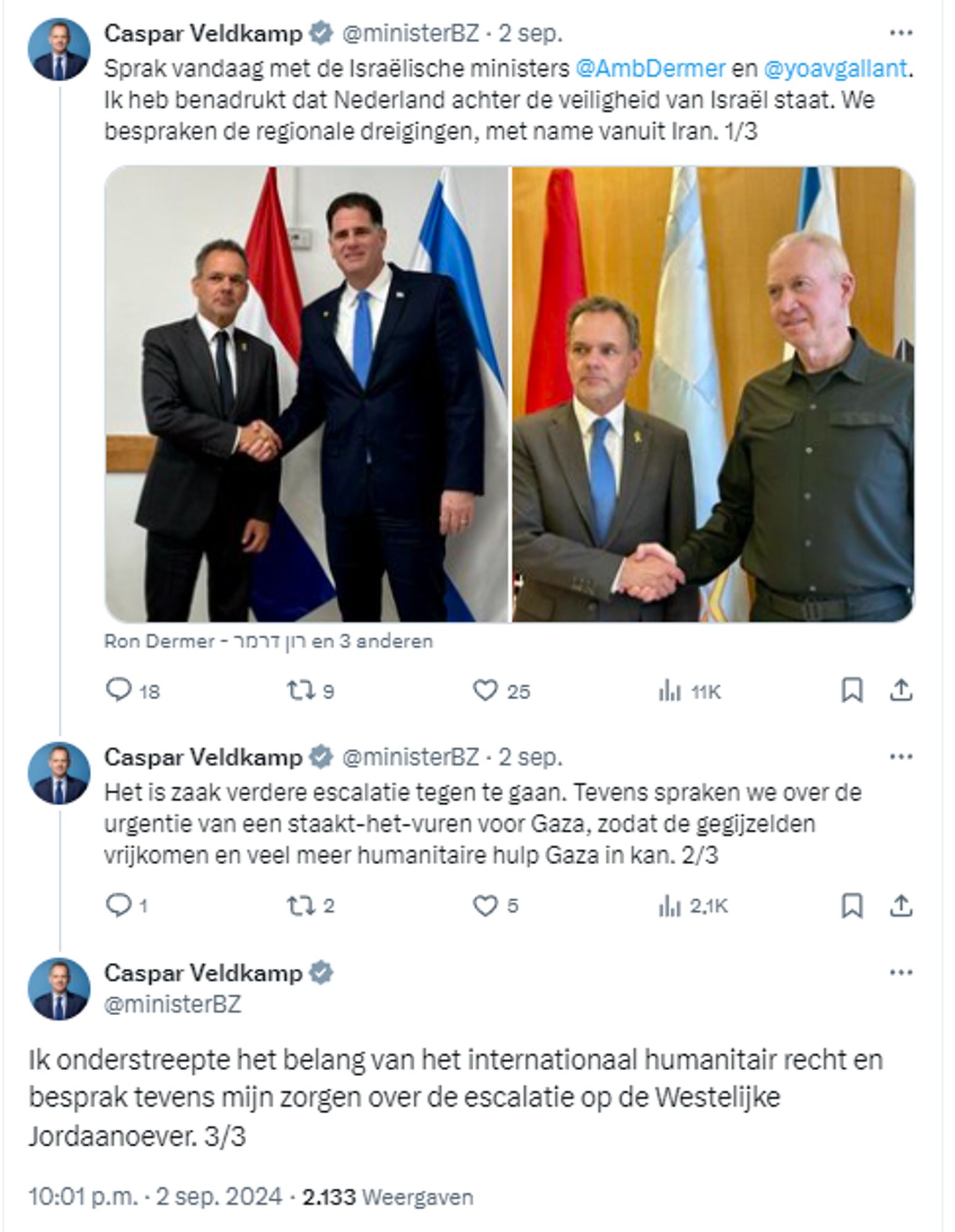 
Caspar Veldkamp
@ministerBZ
·
2 sep.
Sprak vandaag met de Israëlische ministers @AmbDermer en @yoavgallant. Ik heb benadrukt dat Nederland achter de veiligheid van Israël staat. We bespraken de regionale dreigingen, met name vanuit Iran. 1/3

Caspar Veldkamp
@ministerBZ
·
2 sep.
Het is zaak verdere escalatie tegen te gaan. Tevens spraken we over de urgentie van een staakt-het-vuren voor Gaza, zodat de gegijzelden vrijkomen en veel meer humanitaire hulp Gaza in kan. 2/3
Caspar Veldkamp
@ministerBZ
Ik onderstreepte het belang van het internationaal humanitair recht en besprak tevens mijn zorgen over de escalatie op de Westelijke Jordaanoever. 3/3
10:01 p.m. · 2 sep. 2024
·
2.133
 Weergaven