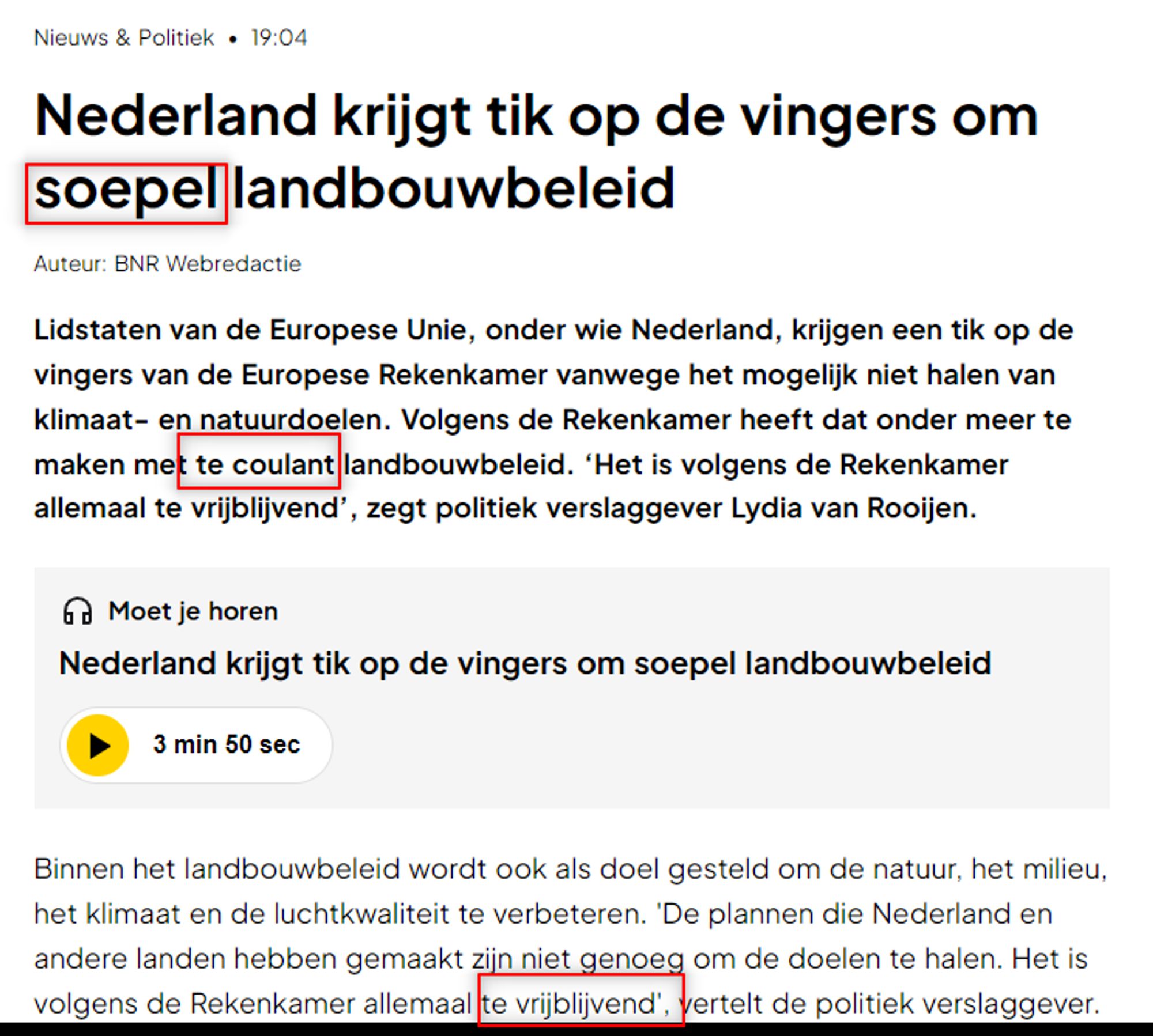 Nieuws & Politiek « 19:04 Nederland krijgt tik op de vingers om [rood omlijnd] soepel [einde rood omlijnd] landbouwbeleid Auteur: BNR Webredactie 
Lidstaten van de Europese Unie, onder wie Nederland, krijgen een tik op de vingers van de Europese Rekenkamer vanwege het mogelijk niet halen van klimaat- en natuurdoelen. Volgens de Rekenkamer heeft dat onder meer te maken met [rood omlijnd] te coulant [einde rood omlijnd] landbouwbeleid. ‘Het is volgens de Rekenkamer allemaal te vrijblijvend’, zegt politiek verslaggever Lydia van Rooijen.

Binnen het landbouwbeleid wordt ook als doel gesteld om de natuur, het milieu, het klimaat en de luchtkwaliteit te verbeteren. ‘De plannen die Nederland en andere landen hebben gemaakt zijn niet genoeg om de doelen te halen. Het is volgens de Rekenkamer allemaal [rood omlijnd] te vrijblijvend [einde rood omlijnd], vertelt de politiek verslaggever. 