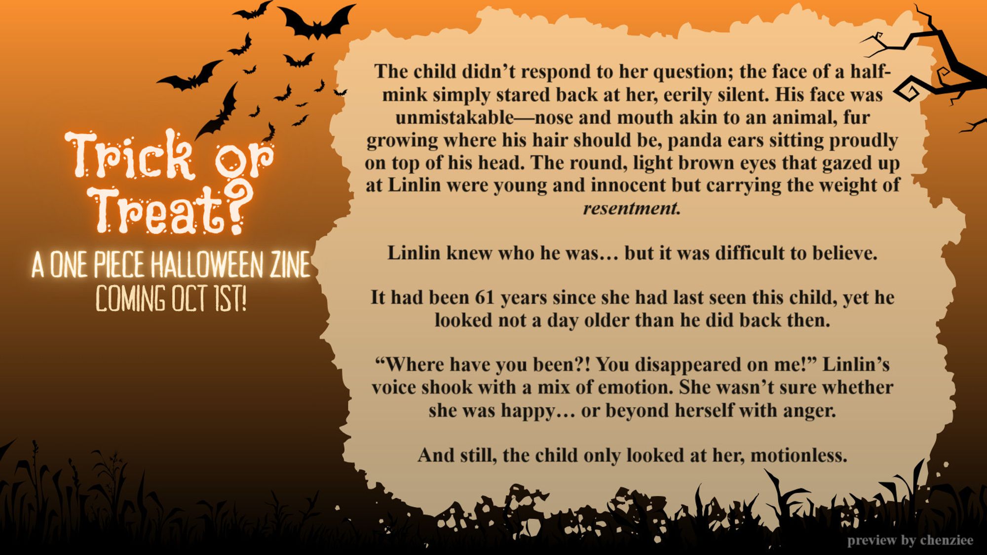 A fanfic preview card for the News Coo Zines Halloween zine project:

The child didn’t respond to her question; the face of a half-mink simply stared back at her, eerily silent. His face was unmistakable—nose and mouth akin to an animal, fur growing where his hair should be, panda ears sitting proudly on top of his head. The round, light brown eyes that gazed up at Linlin were young and innocent but carrying the weight of resentment.
Linlin knew who he was… but it was difficult to believe.
It had been 61 years since she had last seen this child, yet he looked not a day older than he did back then.
“Where have you been?! You disappeared on me!” Linlin’s voice shook with a mix of emotion. She wasn’t sure whether she was happy… or beyond herself with anger.
And still, the child only looked at her, motionless.