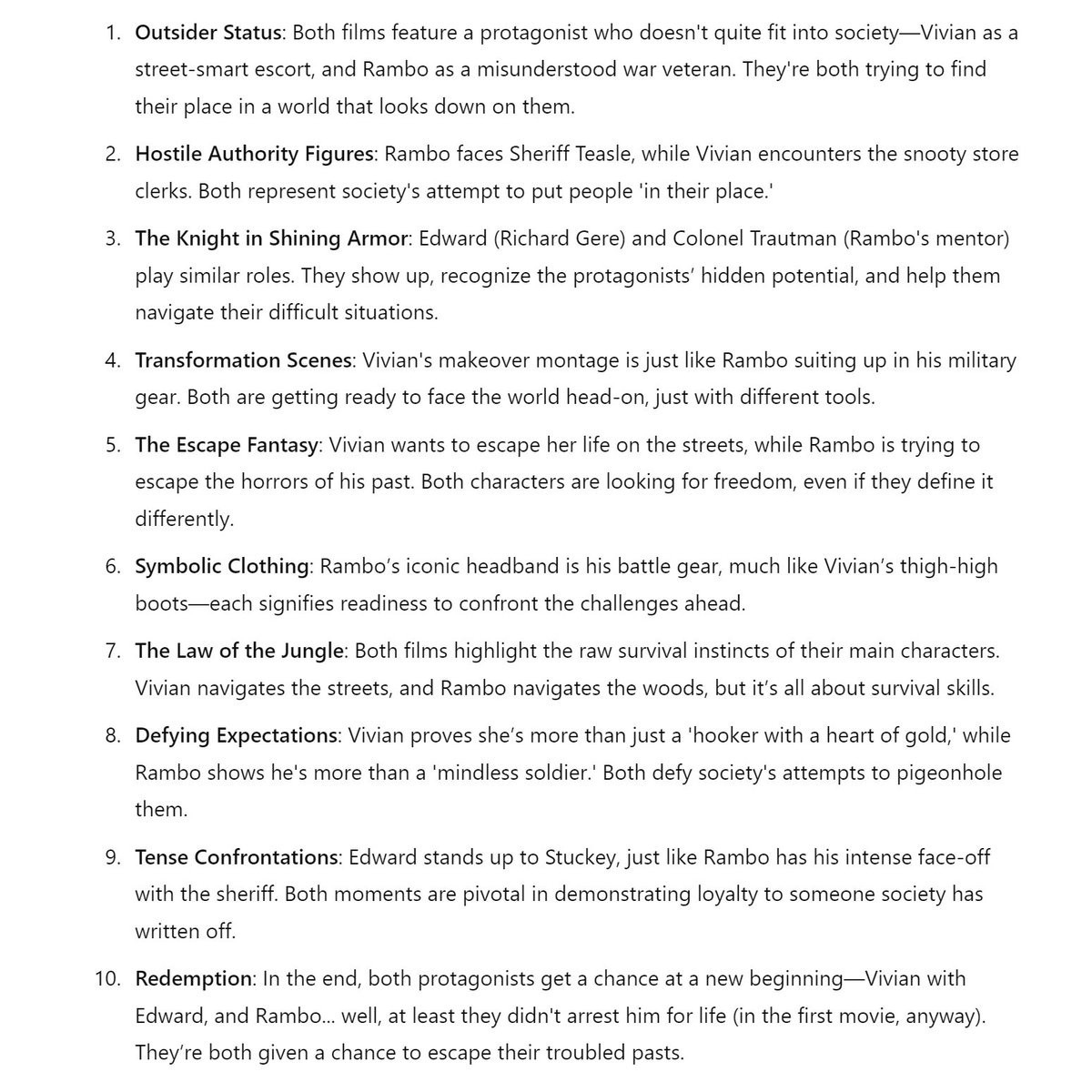 A sheet of digital paper, with ten points on how First Blood and Pretty Woman are the same story.

It says:

Outsider Status: Both films feature a protagonist who doesn't quite fit into society—Vivian as a street-smart escort, and Rambo as a misunderstood war veteran. They're both trying to find their place in a world that looks down on them.

Hostile Authority Figures: Rambo faces Sheriff Teasle, while Vivian encounters the snooty store clerks. Both represent society's attempt to put people 'in their place.'

The Knight in Shining Armor: Edward (Richard Gere) and Colonel Trautman (Rambo's mentor) play similar roles. They show up, recognize the protagonists’ hidden potential, and help them navigate their difficult situations.

Transformation Scenes: Vivian's makeover montage is just like Rambo suiting up in his military gear. Both are getting ready to face the world head-on, with different tools.

The Escape Fantasy: Vivian wants to escape her life on the streets, while Rambo is trying to escape his past. Both are looking for freedom, even if they define it differently.

Symbolic Clothing: Rambo’s iconic headband is his battle gear, much like Vivian’s thigh boots —each signifies readiness to confront their challenges.

The Law of the Jungle: Both films highlight the survival instincts of their characters. Vivian navigates the streets. Rambo navigates the woods. It’s all about survival skills.

Defying Expectations: Vivian proves she’s more than just a ‘hooker with a heart of gold,’ while Rambo shows he's more than a ‘mindless soldier.’ Both defy society’s snobbery.

Confrontations: Edward stands up to Stuckey, just like Rambo has his intense face-off with the sheriff. Both moments are pivotal in demonstrating loyalty to someone society has written off.

Redemption: In the end, both protagonists get a chance at a new beginning—Vivian with Edward, and Rambo... well, at least they didn't arrest him for life. They’re both given a chance to escape their troubled pasts.