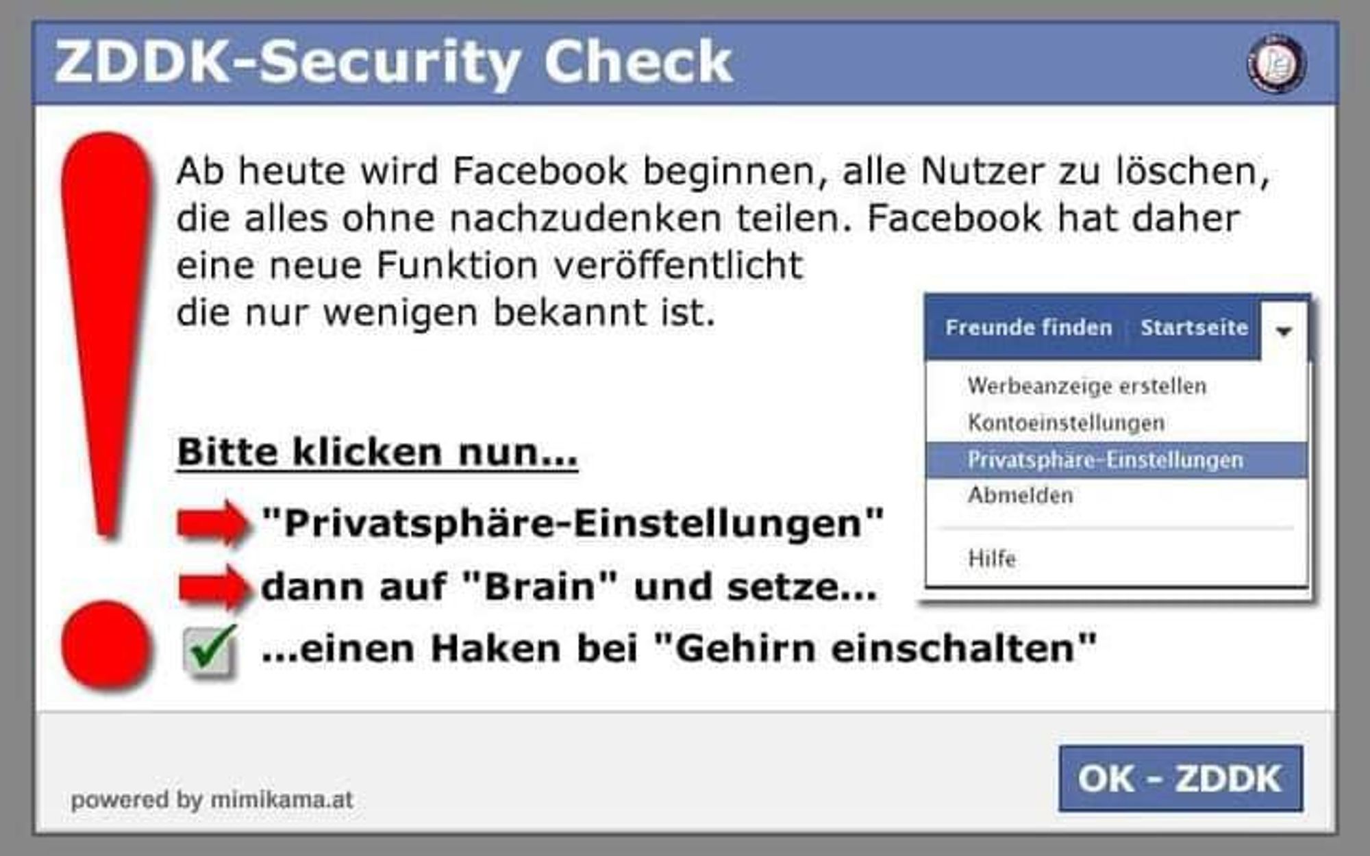 Das Bild zeigt einen sogenannten "ZDDK-Security Check", der als eine humorvolle Warnung gestaltet ist. Es enthält eine Anweisung, die darauf hinweist, dass Facebook beginnen wird, Nutzer zu löschen, die alles ohne Nachdenken teilen. Es fordert den Leser auf, zu den "Privatsphäre-Einstellungen" zu gehen und dann symbolisch auf "Brain" zu klicken und bei "Gehirn einschalten" einen Haken zu setzen. Der Stil der Grafik ähnelt dem Layout von Facebooks Benutzeroberfläche, mit einem Menüfeld auf der rechten Seite, das Optionen wie "Freunde finden", "Startseite", "Werbeanzeige erstellen", "Kontoeinstellungen", "Privatsphäre-Einstellungen" und "Abmelden" enthält. Am unteren Rand befindet sich ein Button mit der Aufschrift "OK - ZDDK". Die gesamte Darstellung wirkt wie eine satirische Aufforderung zum bewussteren Umgang mit der Verbreitung von Informationen auf sozialen Medien.