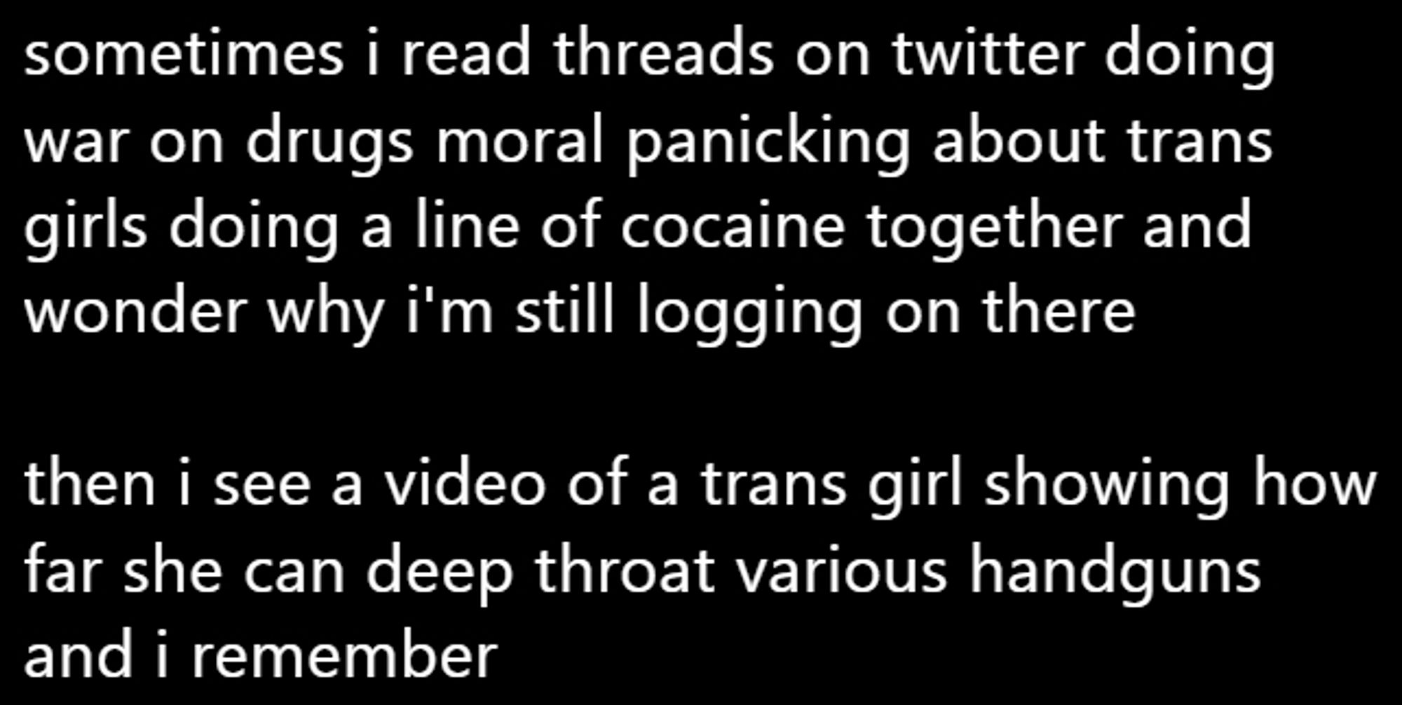 sometimes i read threads on twitter doing war on drugs moral panicking about trans girls doing a line of cocaine together and wonder why i'm still logging on there

then i see a video of a trans girl showing how far she can deep throat various handguns and i remember