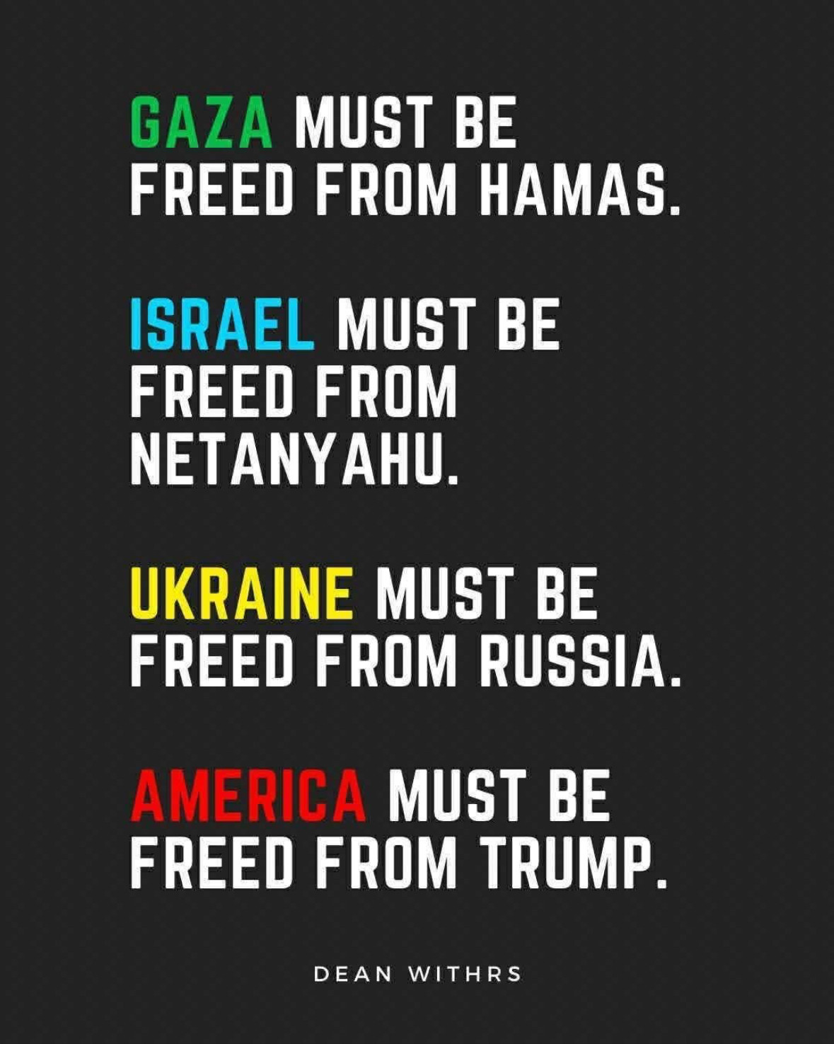 GAZA MUST BE
FREED FROM HAMAS.
ISRAEL MUST BE FREED FROM NETANYAHU.
UKRAINE MUST BE FREED FROM RUSSIA.
AMERICA MUST BE FREED FROM TRUMP.
DEAN WITHRS