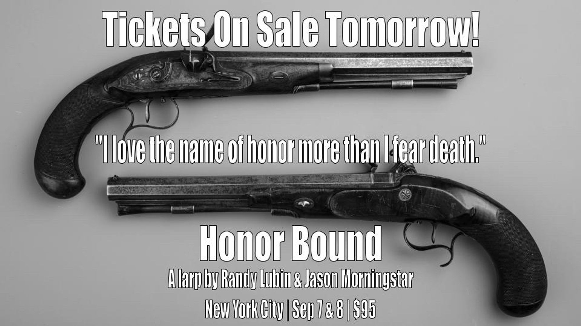 A pair of dueling pistols are shown, each pistol facing opposite ways. The following text is interspersed from the top to the bottom: Tickets on sale tomorrow! "I love the name of honor more than I fear death." Honor Bound - a larp by Randy Lubin & Jason Morningstar | New York City | Sep 7 & 8 | $95