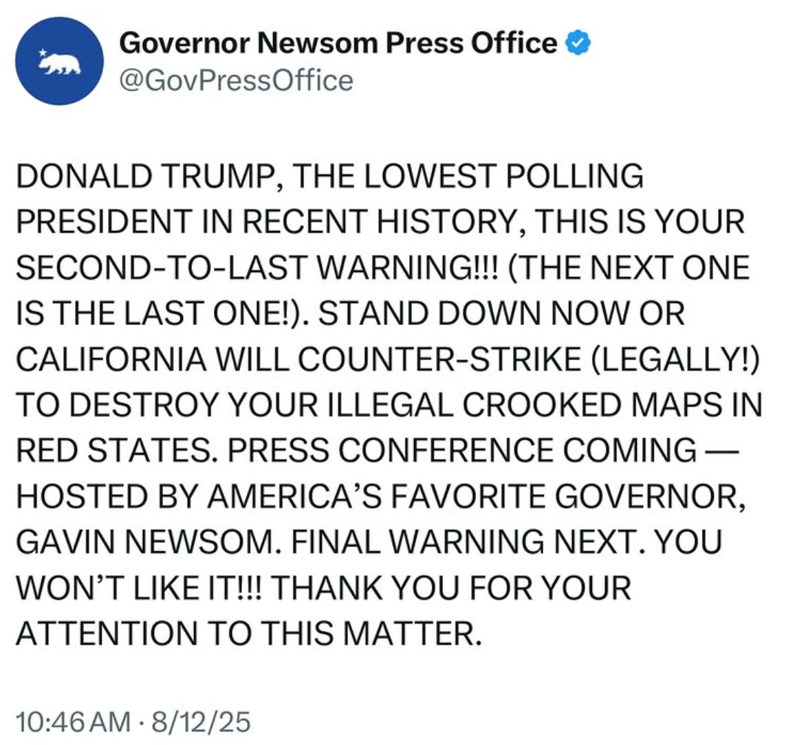 X post from Gov Newsom Press Office:

DONALD TRUMP, THE LOWEST POLLING PRESIDENT IN RECENT HISTORY, THIS IS YOUR SECOND-TO-LAST WARNING!!! (THE NEXT ONE IS THE LAST ONE!). STAND DOWN NOW OR CALIFORNIA WILL COUNTER-STRIKE (LEGALLY!) TO DESTROY YOUR ILLEGAL CROOKED MAPS IN RED STATES. PRESS CONFERENCE COMING — HOSTED BY AMERICA'S FAVORITE GOVERNOR, GAVIN NEWSOM. FINAL WARNING NEXT. YOU WON'T LIKE IT!!! THANK YOU FOR YOUR ATTENTION TO THIS MATTER.