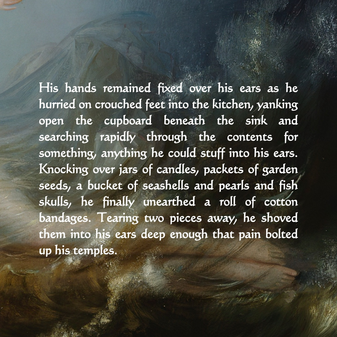 Excerpt from A BONE IN HIS TEETH reading: 

His hands remained fixed over his ears as he hurried on crouched feet into the kitchen, yanking open the cupboard beneath the sink and searching rapidly through the contents for something, anything he could stuff into his ears.
Knocking over jars of candles, packets of garden seeds, a bucket of seashells and pearls and fish skulls, he finally unearthed a roll of cotton bandages. Tearing two pieces away, he shoved them into his ears deep enough that pain bolted up his temples.