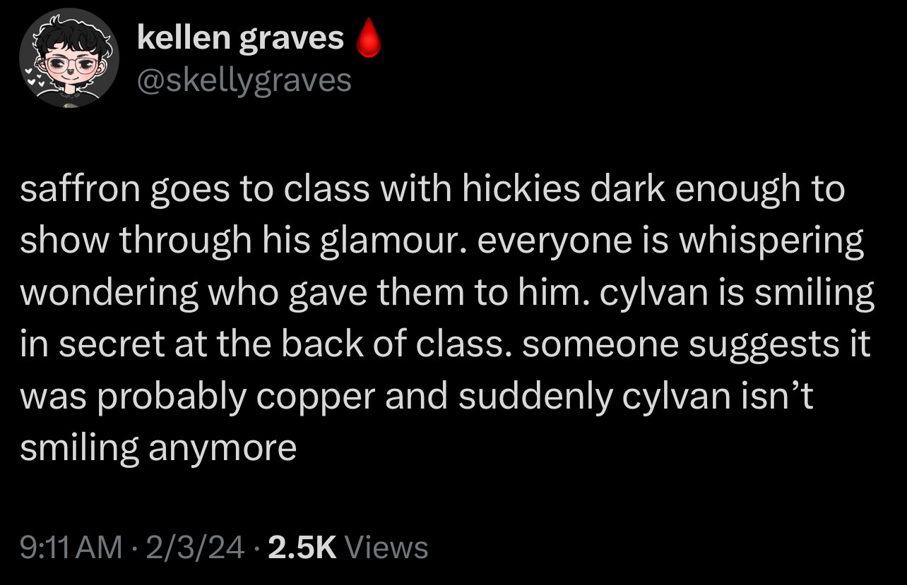 screenshot of a tweet from 2/3/24 that reads: saffron goes to class with hickies dark enough to show through his glamour. everyone is whispering wondering who gave them to him. cylvan is smiling in secret at the back of class. someone suggests it was probably copper and suddenly cylvan isn’t smiling anymore