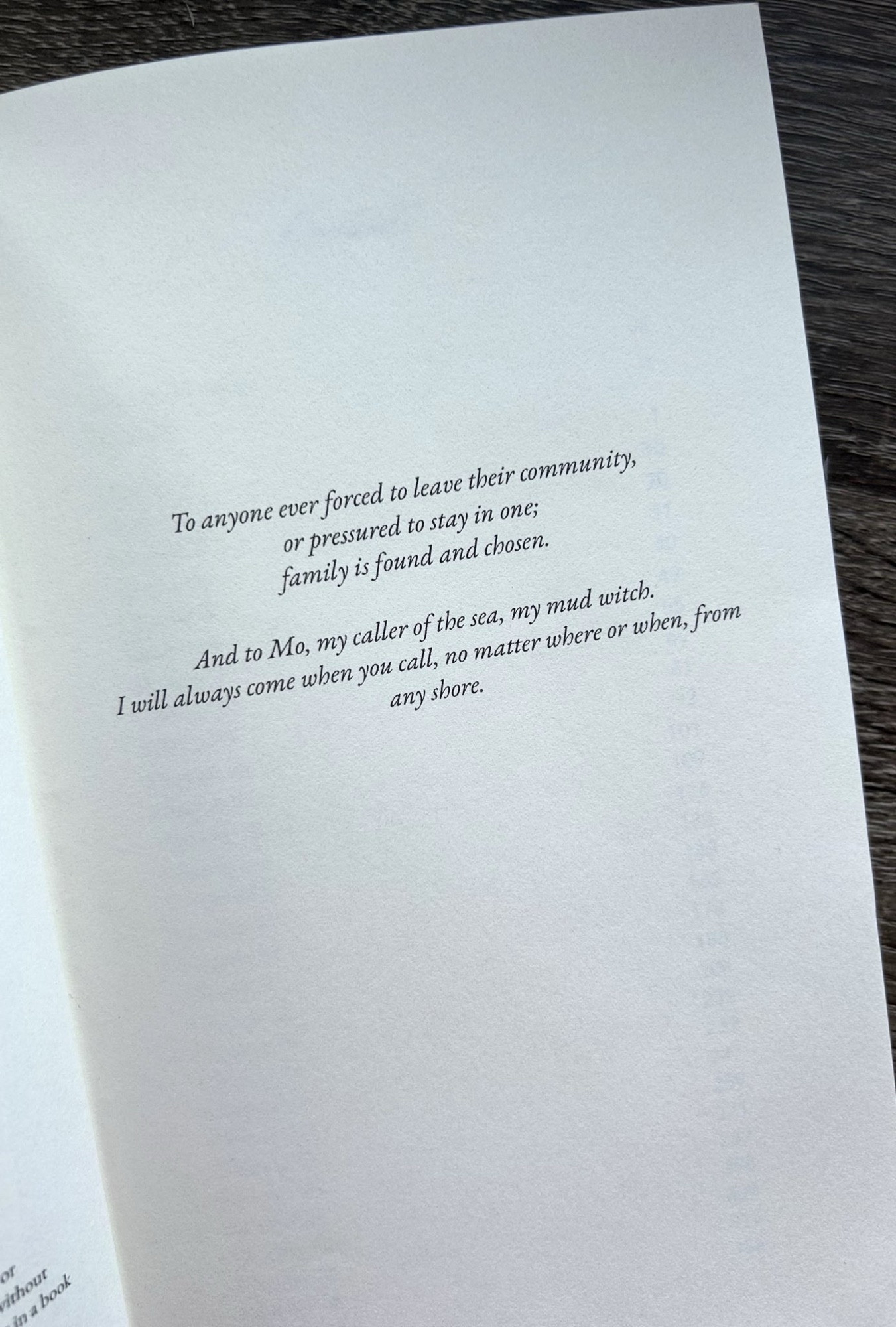 Text of the dedication page for A BONE IN HIS TEETH that reads: To anyone ever forced to leave their community, or pressured to stay in one; family is found and chosen.
And to Mo, my caller of the sea, my mud witch.
I will always come when you call, no matter where or when, from any shore.