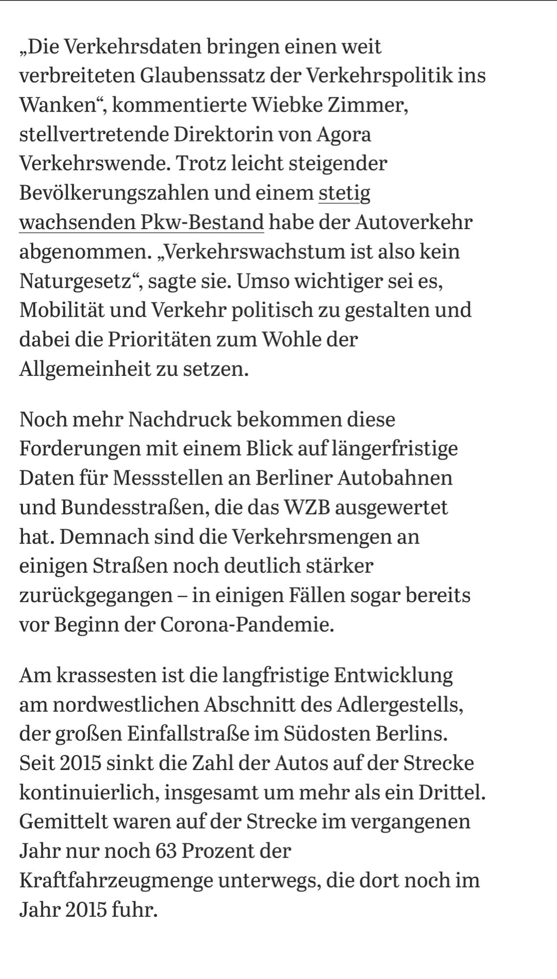 „Die Verkehrsdaten bringen einen weit verbreiteten Glaubenssatz der Verkehrspolitik ins Wanken“, kommentierte Wiebke Zimmer, stellvertretende Direktorin von Agora Verkehrswende. Trotz leicht steigender Bevölkerungszahlen und einem stetig wachsenden Pkw-Bestand habe der Autoverkehr abgenommen. „Verkehrswachstum ist also kein Naturgesetz“, sagte sie. Umso wichtiger sei es, Mobilität und Verkehr politisch zu gestalten und dabei die Prioritäten zum Wohle der Allgemeinheit zu setzen.
Noch mehr Nachdruck bekommen diese Forderungen mit einem Blick auf längerfristige Daten für Messstellen an Berliner Autobahnen und Bundesstraßen, die das WZB ausgewertet hat. Demnach sind die Verkehrsmengen an einigen Straßen noch deutlich stärker zurückgegangen – in einigen Fällen sogar bereits vor Beginn der Corona-Pandemie.
Am krassesten ist die langfristige Entwicklung am nordwestlichen Abschnitt des Adlergestells, der großen Einfallstraße im Südosten Berlins. Seit 2015 sinkt die Zahl der Autos auf der Stre