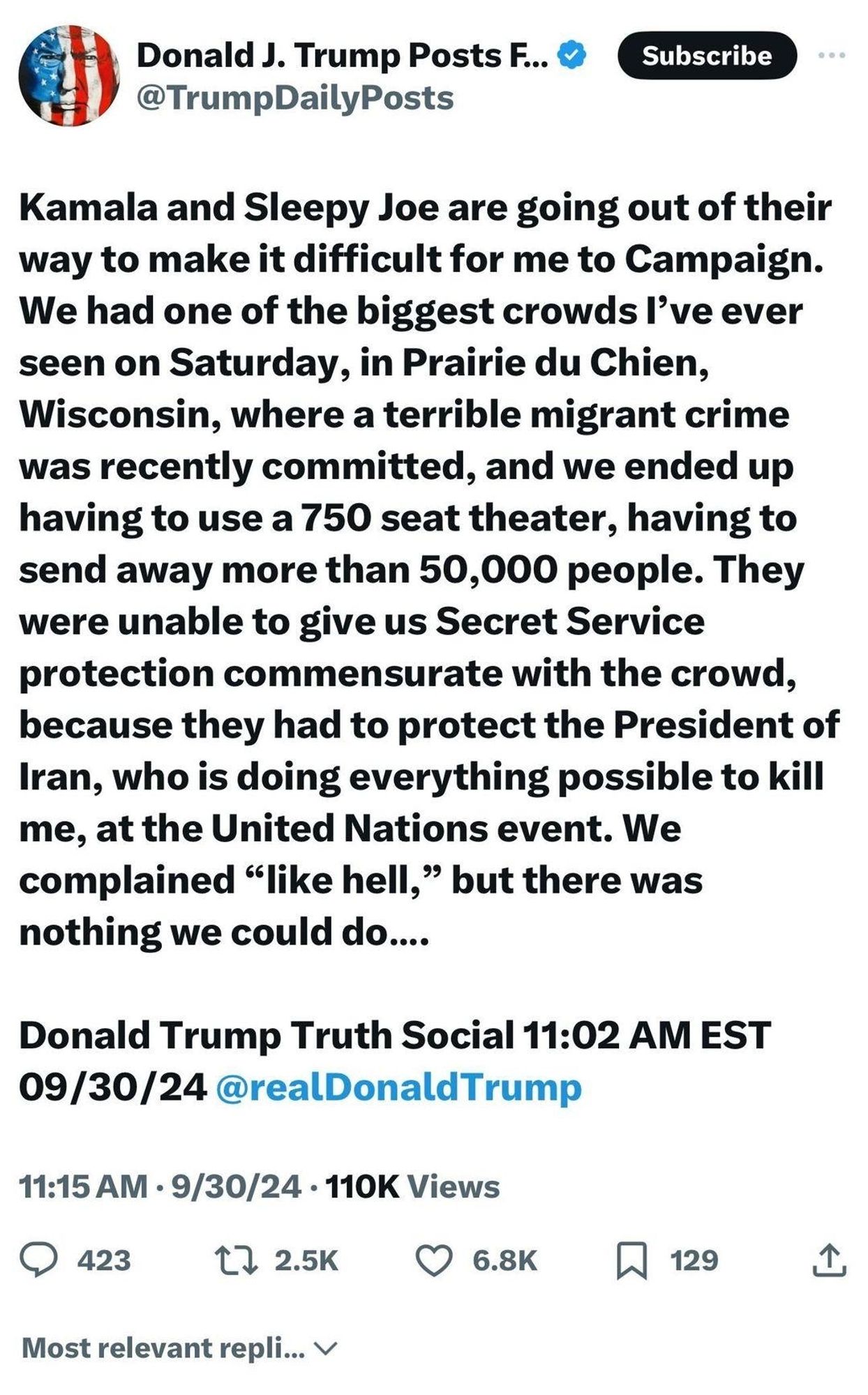 Kamala and Sleepy Joe are going out of their way to make it difficult for me to Campaign. We had one of the biggest crowds I've ever seen on Saturday, in Prairie du Chien, Wisconsin, where a terrible migrant crime was recently committed, and we ended up having to use a 750 seat theater, having to send away more than 50,000 people. They were unable to give us Secret Service protection commensurate with the crowd, because they had to protect the President of Iran, who is doing everything possible to kill me, at the United Nations event. We complained “like hell," but there was nothing we could do....
Donald Trump Truth Social 11:02 AM EST 09/30/24 @realDonaldTrump