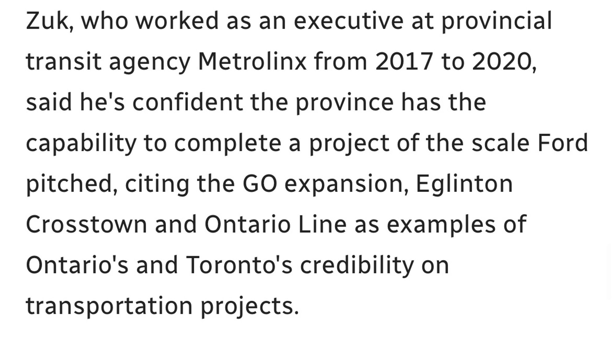 Zuk, who worked as an executive at provincial transit agency Metrolinx from 2017 to 2020, said he's confident the province has the capability to complete a project of the scale Ford pitched, citing the GO expansion, Eglinton Crosstown and Ontario Line as examples of Ontario's and Toronto's credibility on transportation projects.