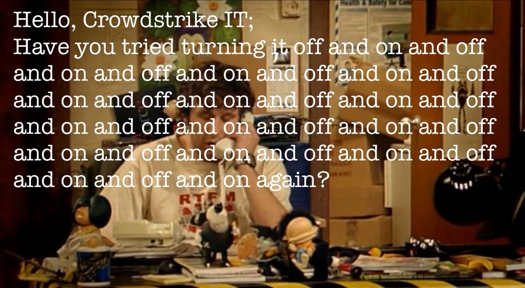 Roy Trenneman (light skinned masc presenting man with curly brown hair) sitting at a messy desk in a dimly lit office with phone held to his ear in a dejected manner
Caption: “Hello, Crowdstrike IT; 
Have you tried turning it off and on and off and on and off and on and off and on and off and on and off and on and off and on and off and on and off and on and off and on and off and on and off and on and off and on and off and on and off and on again?”