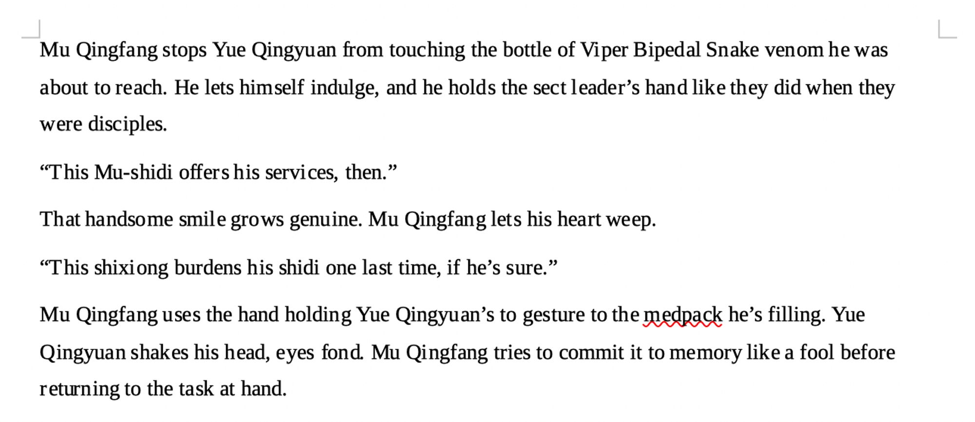 a screenshot of a word document that reads: Mu Qingfang stops Yue Qingyuan from touching the bottle of Viper Bipedal Snake venom he was about to reach. He lets himself indulge, and he holds the sect leader’s hand like they did when they were disciples. 
“This Mu-shidi offers his services, then.”
That handsome smile grows genuine. Mu Qingfang lets his heart weep. 
“This shixiong burdens his shidi one last time, if he’s sure.”
Mu Qingfang uses the hand holding Yue Qingyuan’s to gesture to the medpack he’s filling. Yue Qingyuan shakes his head, eyes fond. Mu Qingfang tries to commit it to memory like a fool before returning to the task at hand.