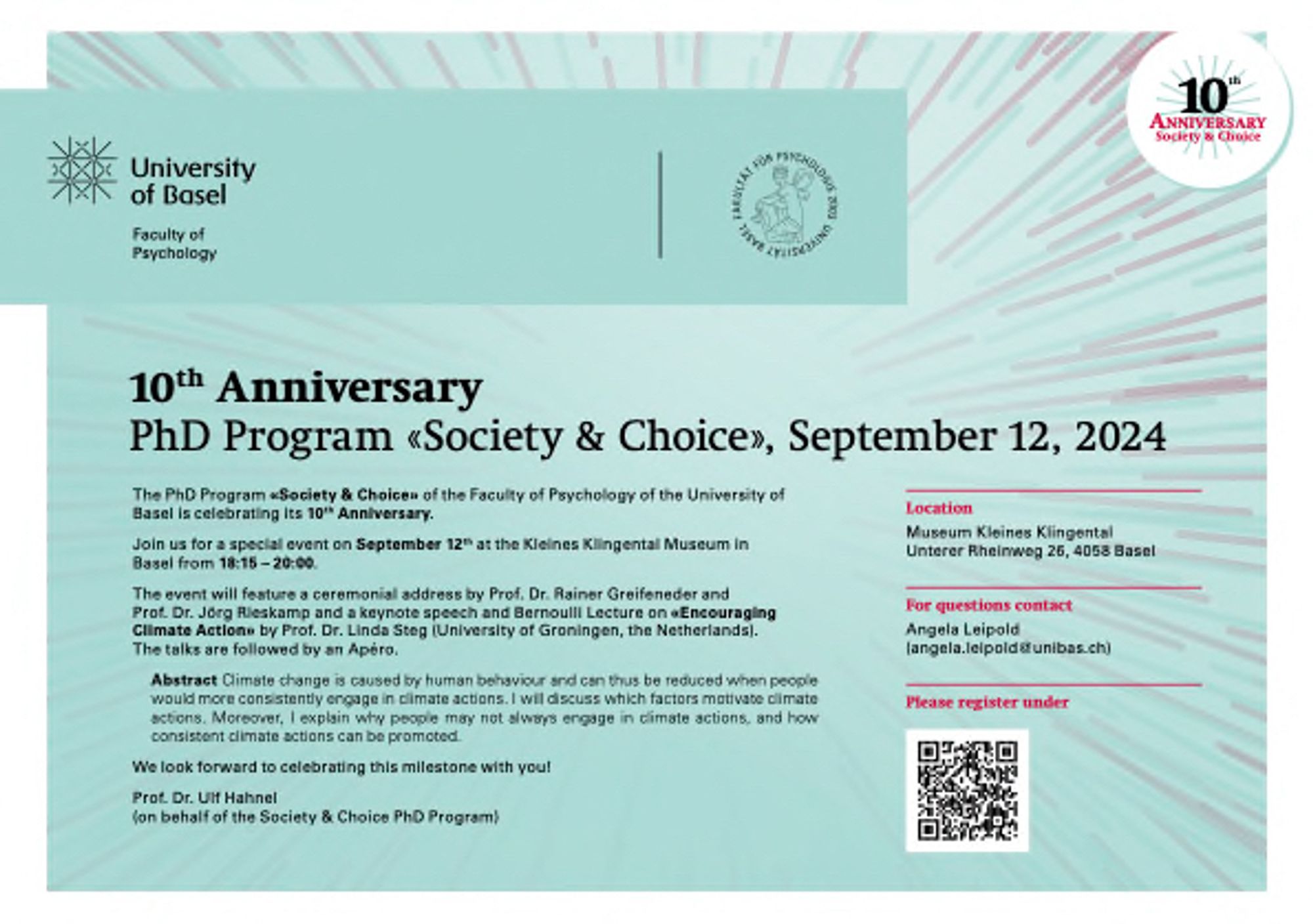 10th Anniversary PhD Program «Society & Choice», September 12, 2024
The PhD Program «Society & Choice» of the Faculty of Psychology of the University of Basel is celebrating its 10th Anniversary.
Join us for a special event on September 12th at the Kleines Klingental Museum in Basel from 18:15 – 20:00.
The event will feature a ceremonial address by Prof. Dr. Rainer Greifeneder and Prof. Dr. Jörg Rieskamp and a keynote speech and Bernoulli Lecture on «Encouraging Climate Action» by Prof. Dr. Linda Steg (University of Groningen, the Netherlands). The talks are followed by an Apéro.
We look forward to celebrating this milestone with you!
Prof. Dr. Ulf Hahnel
Location
Museum Kleines Klingental Unterer Rheinweg 26, 4058 Basel
For questions contact
angela.leipold@unibas.ch
Please register under https://form.psychologie.unibas.ch/public/10th-anniversary/