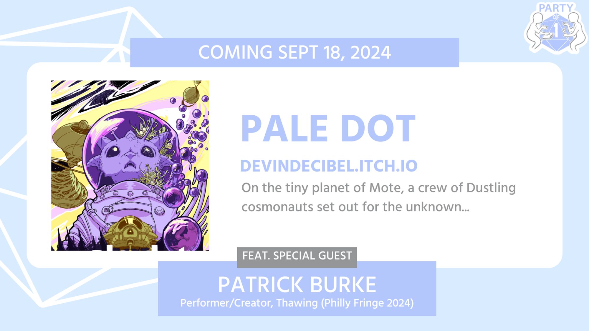 Coming Sept 18, 2024
PALE DOT
Devindecibel.itch.io

On the tiny planet of Mote, a crew of Dustling cosmonauts set out for the unknown...

Feat. Special Guest
PATRICK BURKE
Performer/Creator, THAWING (Philly Fringe 2024)