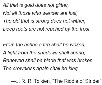 All that is gold does not glitter,
Not all those who wander are lost;
The old that is strong does not wither,
Deep roots are not reached by the frost.

From the ashes a fire shall be woken,
A light from the shadows shall spring;
Renewed shall be blade that was broken,
The crownless again shall be king.
— J. R. R. Tolkien, "The Riddle of Strider"