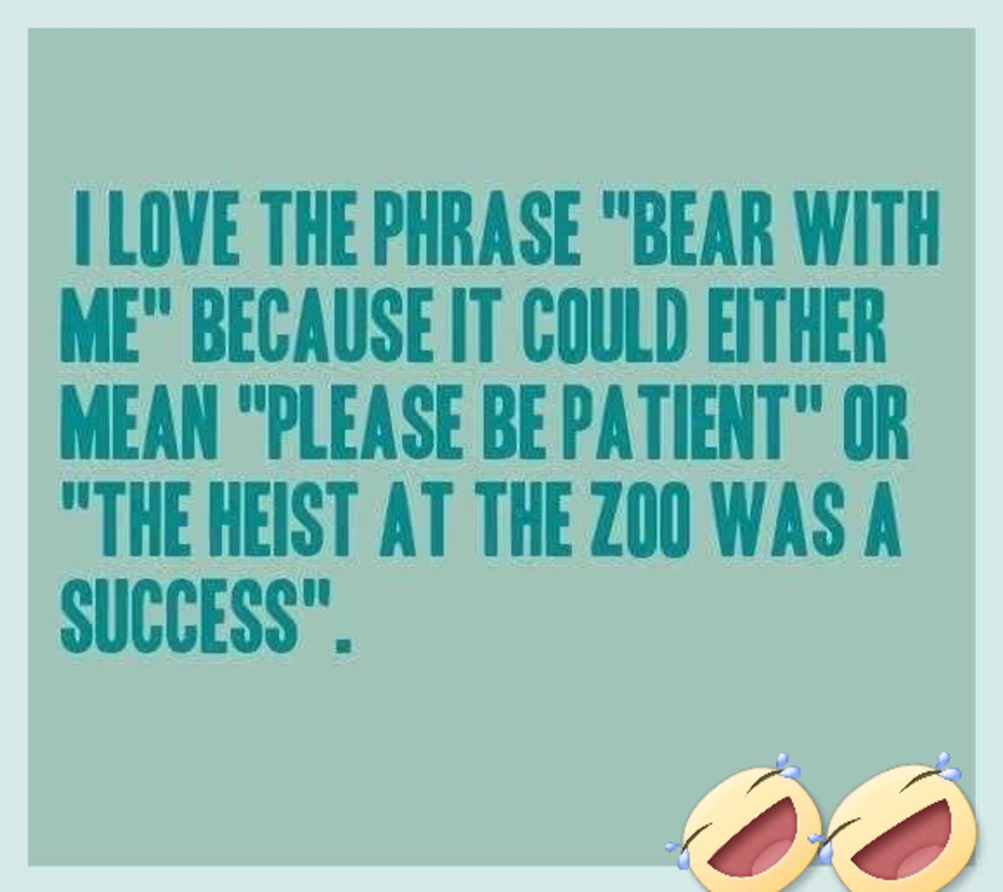 I love the phrase "bear with me" because it could either mean "please be patient" or "the heist at the zoo was a success."