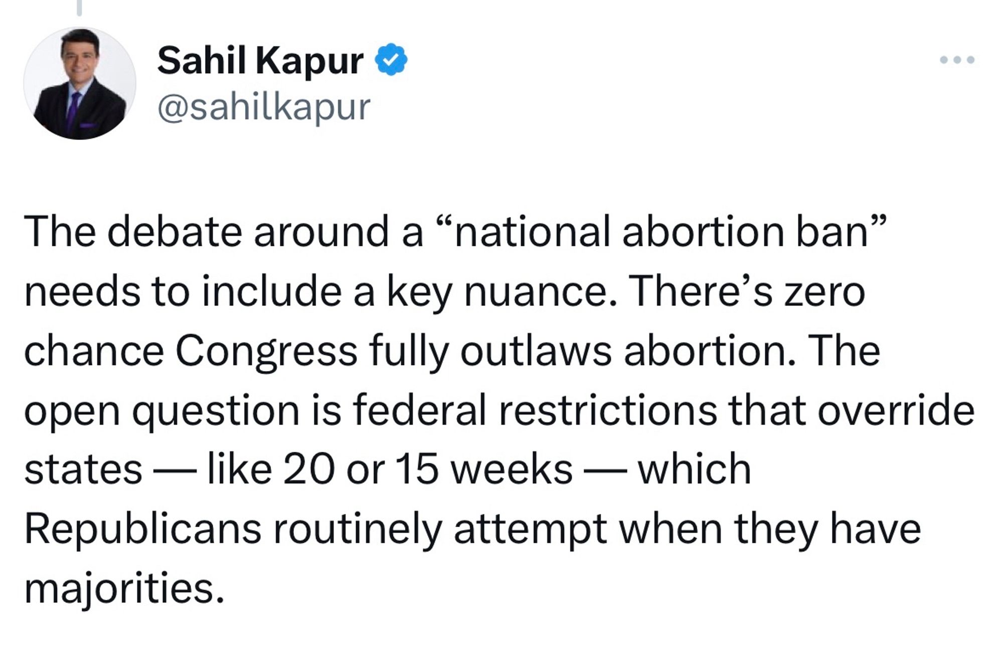 From Sahil Kapur: "The debate around a “national abortion ban” needs to include a key nuance. There’s zero chance Congress fully outlaws abortion. The open question is federal restrictions that override states — like 20 or 15 weeks — which Republicans routinely attempt when they have majorities."