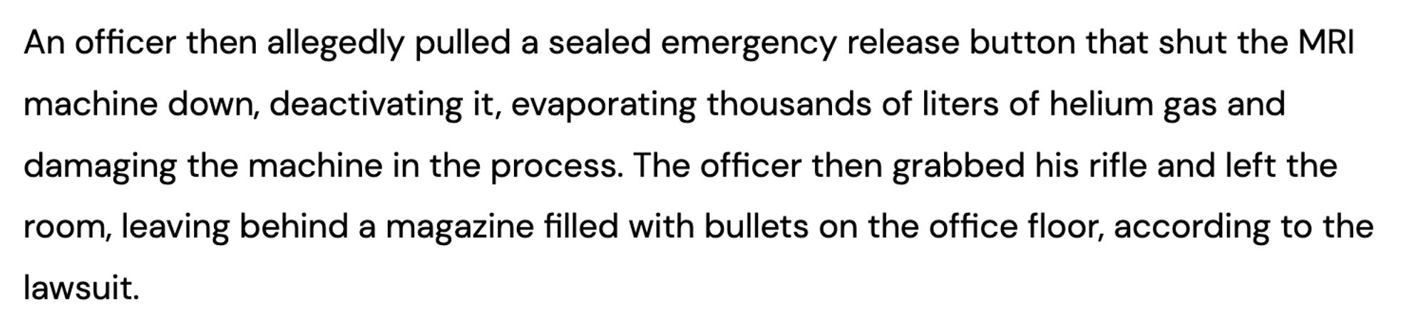 screencap of article excerpt:

An officer then allegedly pulled a sealed emergency release button that shut the MRI machine down, deactivating it, evaporating thousands of liters of helium gas and damaging the machine in the process. The officer then grabbed his rifle and left the room, leaving behind a magazine filled with bullets on the office floor, according to the lawsuit.