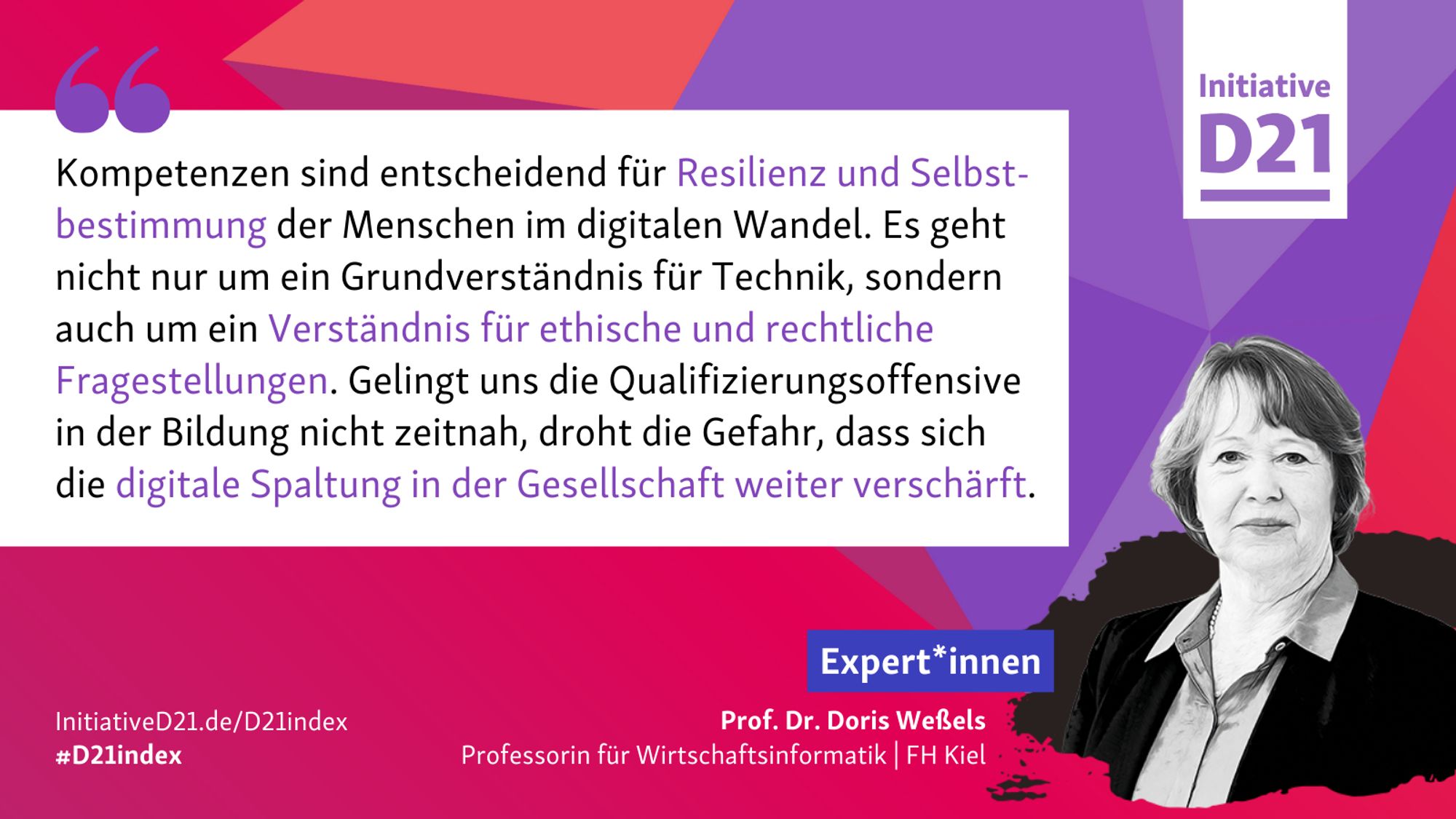 Zitat von Prof. Dr. Doris Weßels, Professorin für Wirtschaftsinformatik an der FH Kiel: "Kompetenzen sind entscheidend für Resilienz und Selbstbestimmung der Menschen im digitalen Wandel. Es geht nicht nur um ein Grundverständnis für Technik, sondern auch um ein Verständnis für ethische und rechtliche Fragestellungen. Gelingt uns die Qualifizierungsoffensive in der Bildung nicht zeitnah, droht die Gefahr, dass sich die digitale Spaltung in der Gesellschaft weiter verschärft."