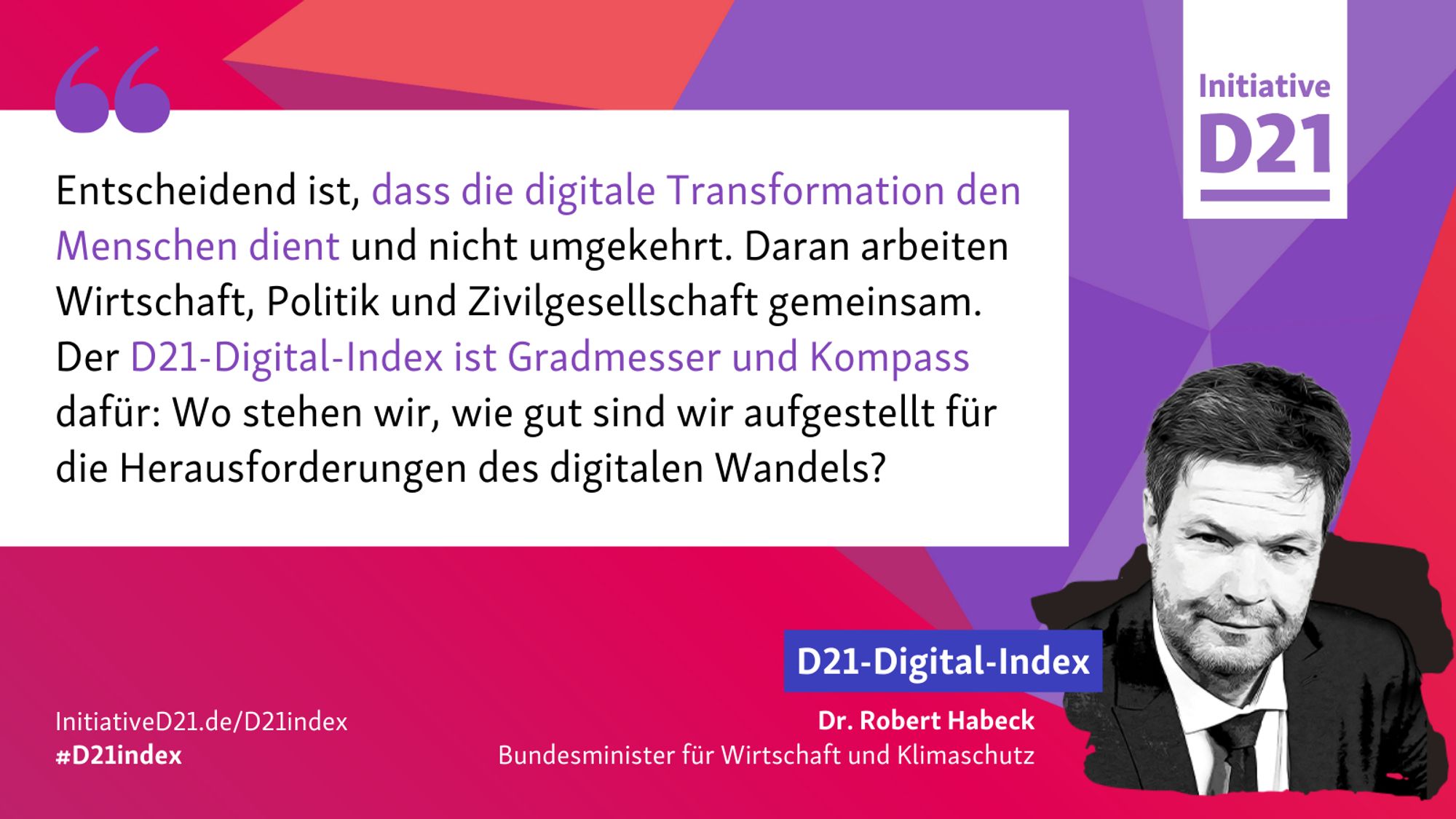 Zitatsharepic von Robert Habeck, Bundesminister für Wirtschaft und Klimaschutz: "Entscheidend ist, dass die digitale Transformation den Menschen dient und nicht umgekehrt. Daran arbeiten Wirtschaft, Politik und Zivilgesellschaft gemeinsam. Der D21-Digital-Index ist Gradmesser und Kompass dafür: Wo stehen wir, wie gut sind wir aufgestellt für die Herausforderungen des digitalen Wandels?"