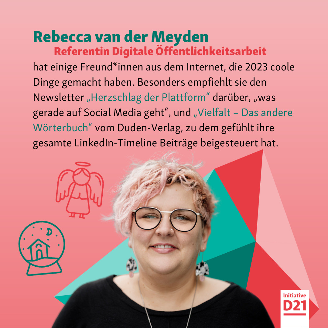 Rebecca van der Meyden, Referentin Digitale Öffentlichkeitsarbeit, hat einige Freund*innen aus dem Internet, die 2023 coole Dinge gemacht haben. Besonders empfiehlt sie den Newsletter „Herzschlag der Plattform“ darüber, „was gerade auf Social Media geht“, und „Vielfalt – Das andere Wörterbuch“ vom Duden-Verlag, zu dem gefühlt ihre gesamte LinkedIn-Timeline Beiträge beigesteuert hat.