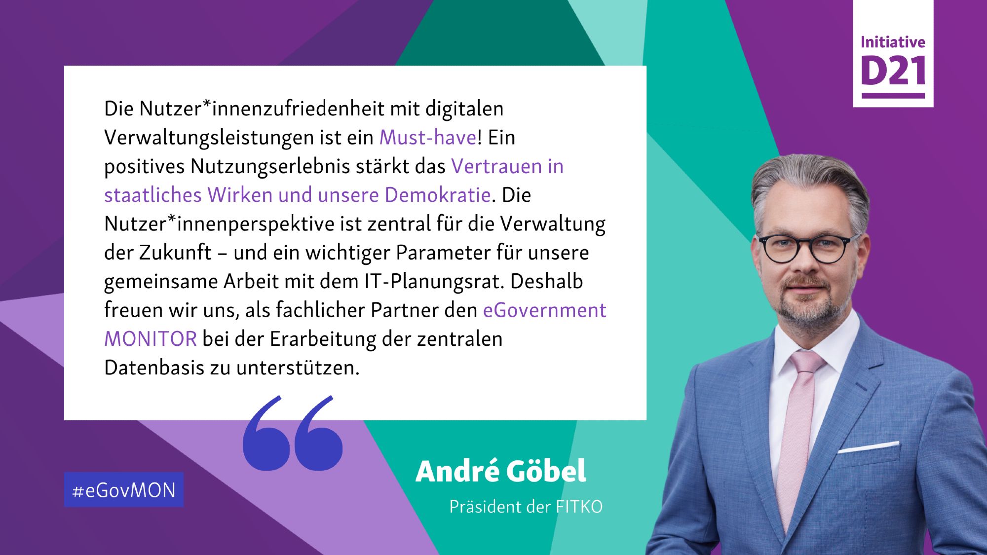 Zitat von André Göbel, Präsident der FITKO: "Die Nutzer*innenzufriedenheit mit digitalen Verwaltungsleistungen ist ein Must-have! Ein positives Nutzungserlebnis stärkt das Vertrauen in staatliches Wirken und unsere Demokratie. Die Nutzer*innenperspektive ist zentral für die Verwaltung der Zukunft – und ein wichtiger Parameter für unsere gemeinsame Arbeit mit dem IT-Planungsrat. Deshalb freuen wir uns, als fachlicher Partner den eGovernment MONITOR bei der Erarbeitung der zentralen Datenbasis zu unterstützen." Dazu ein Porträt von Göbel.