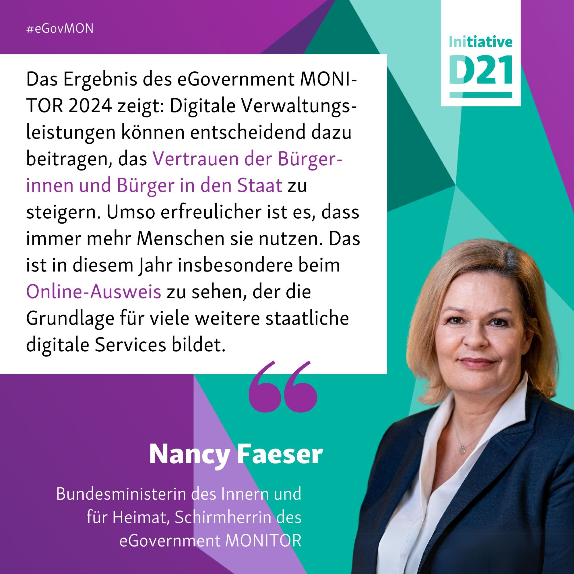 Zitat mit Porträt von Nancy Faeser, Bundesministerin des Innern und für Heimat, Schirmherrin des eGovernment MONITOR: "Das Ergebnis des eGovernment MONITOR 2024 zeigt: Digitale Verwaltungsleistungen können entscheidend dazu beitragen, das Vertrauen der Bürgerinnen und Bürger in den Staat zu steigern. Umso erfreulicher ist es, dass immer mehr Menschen sie nutzen. Das ist in diesem Jahr insbesondere beim Online-Ausweis zu sehen, der die Grundlage für viele weitere staatliche digitale Services bildet."