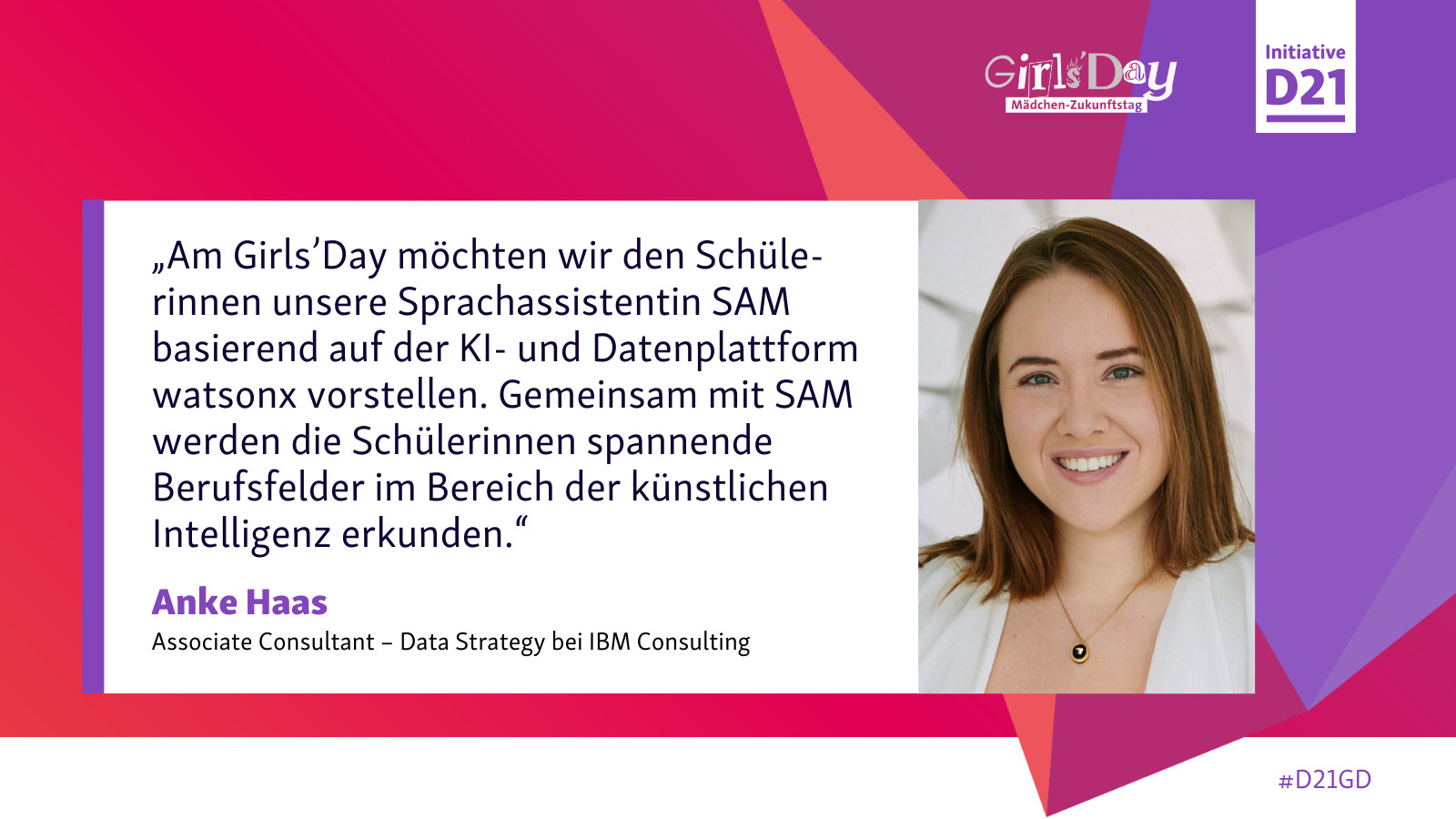 Zitat von Anke Haas, Associate Consultant Data Strategy bei IBM Consulting: „Am Girls’Day möchten wir den Schülerinnen unsere Sprachassistentin SAM basierend auf der KI- und Datenplattform watsonx vorstellen. Gemeinsam mit SAM werden die Schülerinnen spannende Berufsfelder im Bereich der künstlichen Intelligenz erkunden.“ Dazu ein Porträt von Haas und Logos von Girls'Day und Initiative D21.