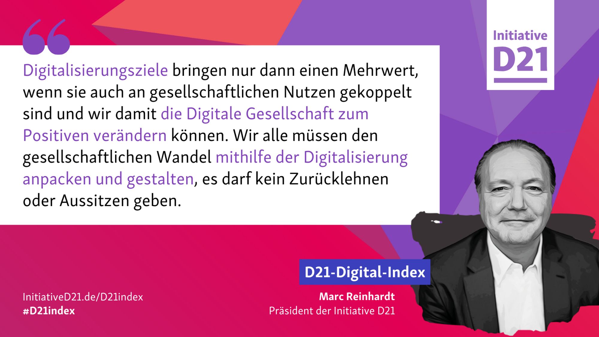 Zitatsharepic von Marc Reinhardt, Präsident der Initiative D21: "Digitalisierungsziele bringen nur dann einen Mehrwert, wenn sie auch an gesellschaftlichen Nutzen gekoppelt sind und wir damit die Digitale Gesellschaft zum Positiven verändern können. Wir alle müssen den gesellschaftlichen Wandel mithilfe der Digitalisierung anpacken und gestalten, es darf kein Zurücklehnen oder Aussitzen geben."